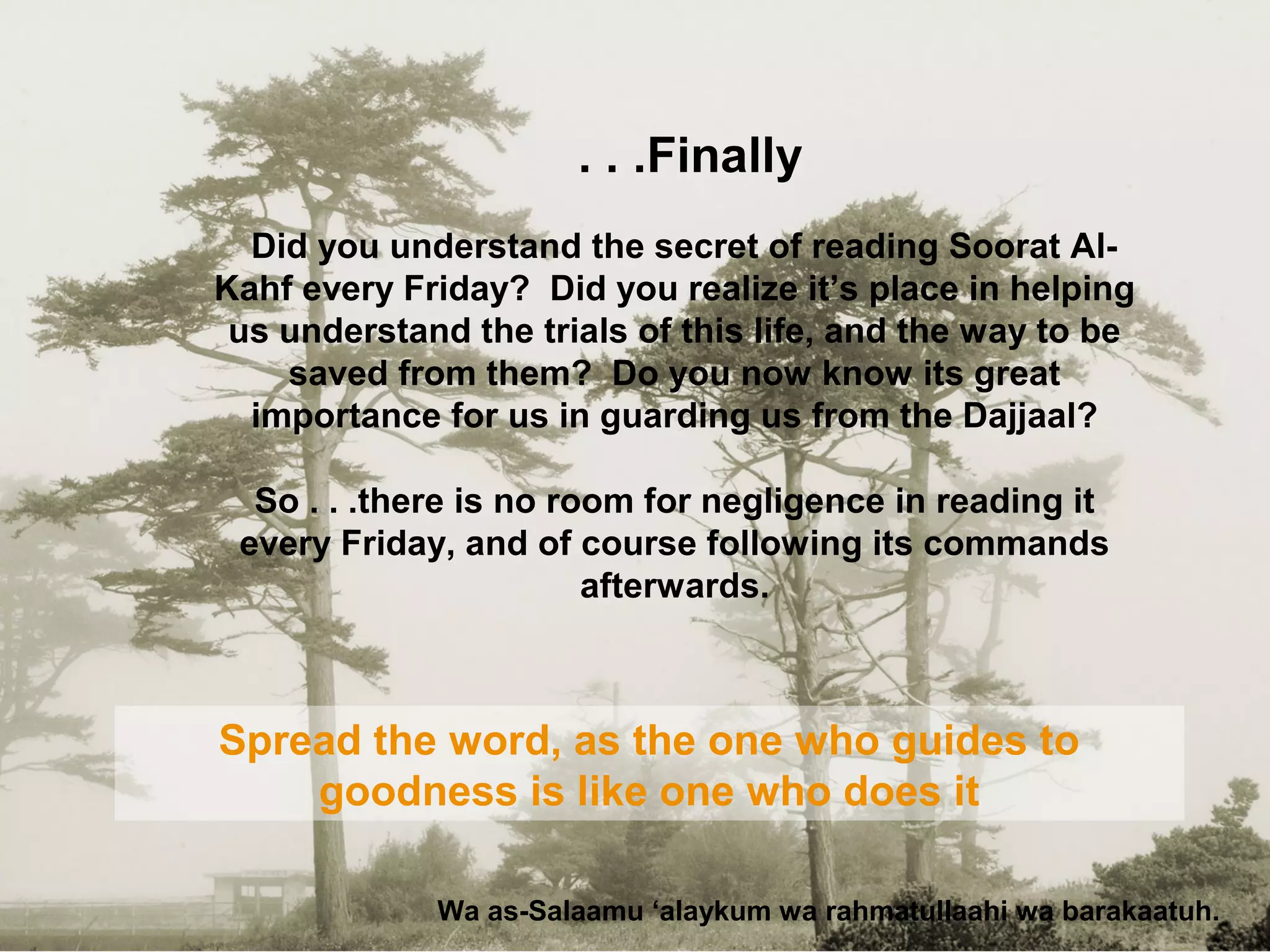 Finally. . .
Did you understand the secret of reading Soorat Al-
Kahf every Friday? Did you realize it’s place in helping
us understand the trials of this life, and the way to be
saved from them? Do you now know its great
importance for us in guarding us from the Dajjaal?
So . . .there is no room for negligence in reading it
every Friday, and of course following its commands
afterwards.
Wa as-Salaamu ‘alaykum wa rahmatullaahi wa barakaatuh.
Spread the word, as the one who guides to
goodness is like one who does it
 