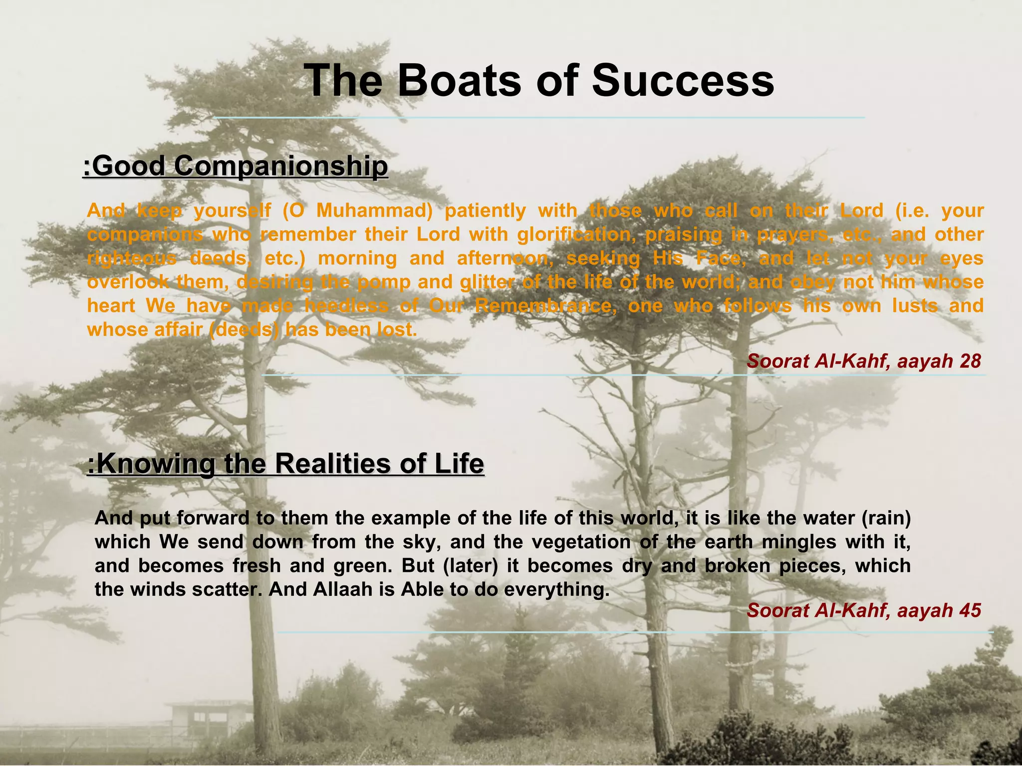 The Boats of Success Good Companionship: And keep yourself (O Muhammad) patiently with those who call on their Lord (i.e. your companions who remember their Lord with glorification, praising in prayers, etc., and other righteous deeds, etc.) morning and afternoon, seeking His Face, and let not your eyes overlook them, desiring the pomp and glitter of the life of the world; and obey not him whose heart We have made heedless of Our Remembrance, one who follows his own lusts and whose affair (deeds) has been lost. Soorat Al-Kahf, aayah 28 Knowing the Realities of Life: And put forward to them the example of the life of this world, it is like the water (rain) which We send down from the sky, and the vegetation of the earth mingles with it, and becomes fresh and green. But (later) it becomes dry and broken pieces, which the winds scatter. And Allaah is Able to do everything.  Soorat Al-Kahf, aayah 45 