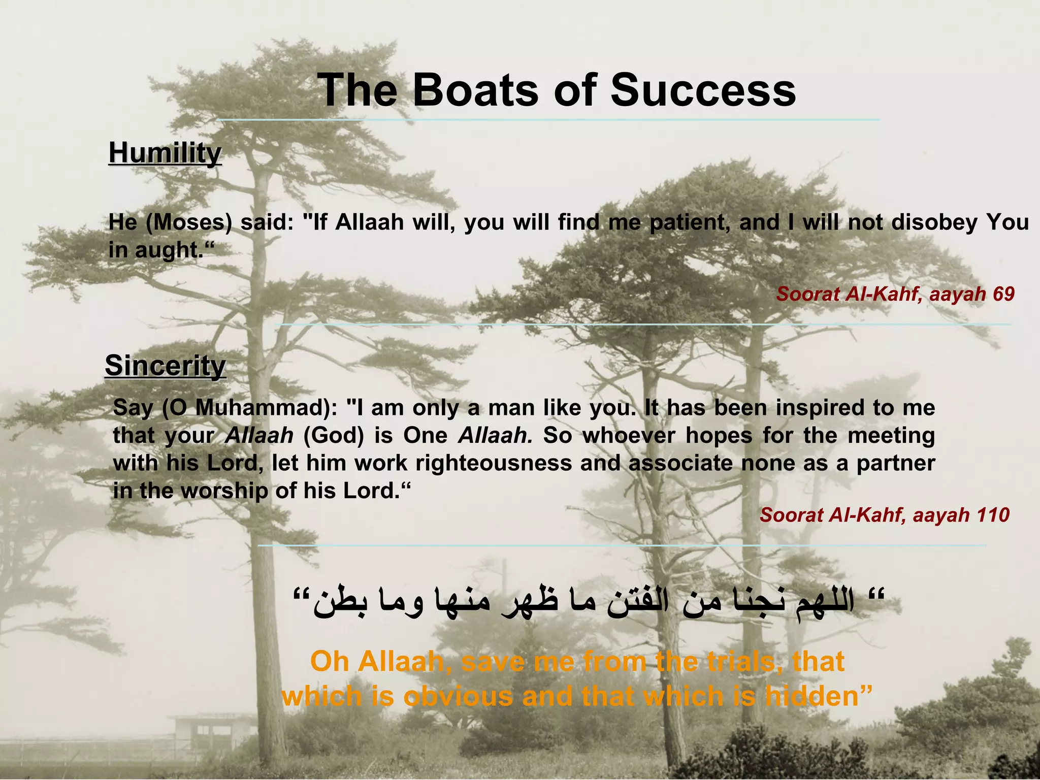 ”  اللهم نجنا من الفتن ما ظهر منها وما بطن“ Oh Allaah, save me from the trials, that which is obvious and that which is hidden” The Boats of Success Humility He (Moses) said: "If Allaah will, you will find me patient, and I will not disobey You in aught.“ Soorat Al-Kahf, aayah 69 Sincerity Say (O Muhammad): "I am only a man like you. It has been inspired to me that your  AIlaah  (God) is One  AIlaah.  So whoever hopes for the meeting with his Lord, let him   work righteousness and associate none as a partner in the worship of his Lord.“ Soorat Al-Kahf, aayah 110 