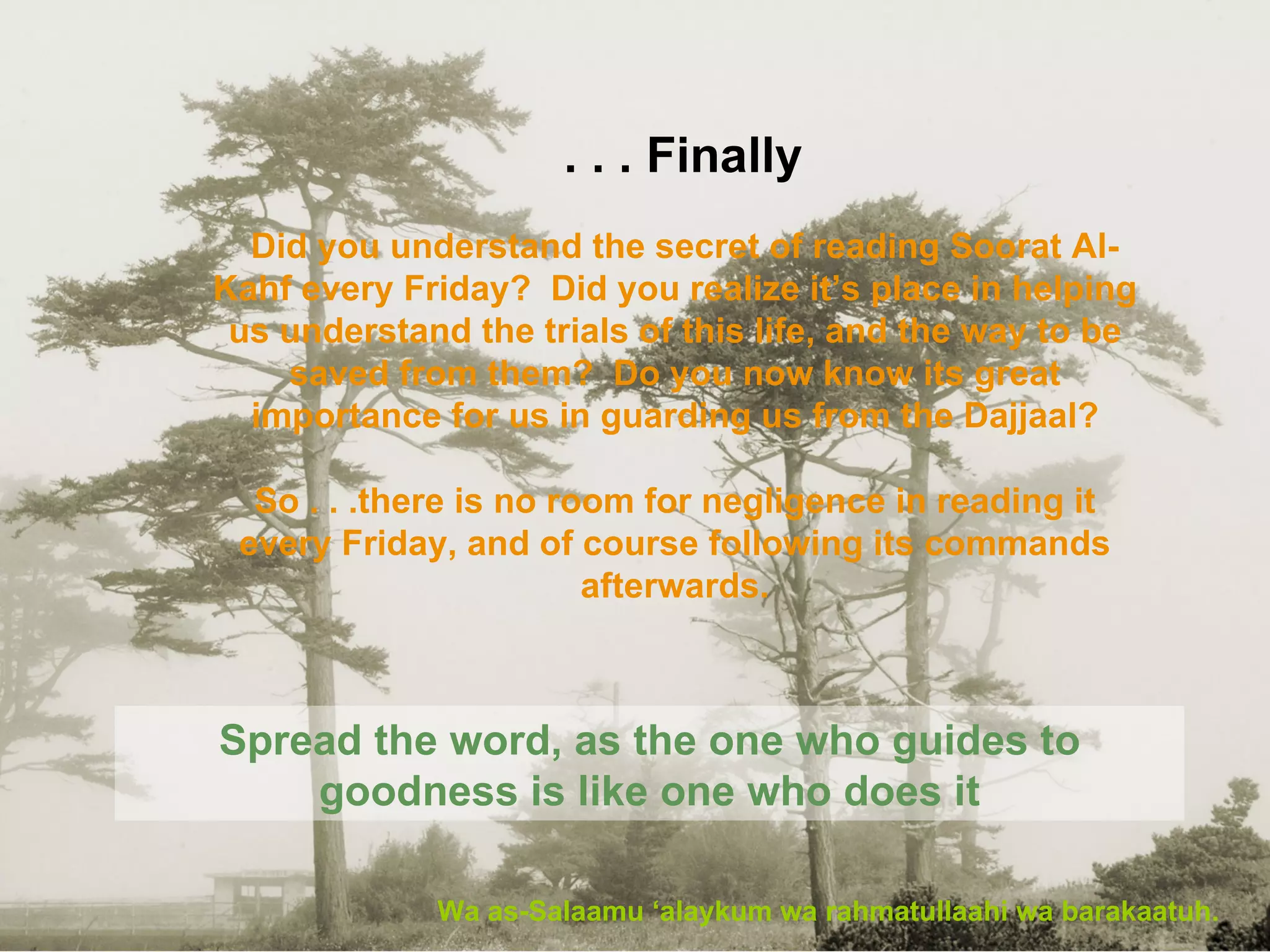 Finally . . . Wa as-Salaamu ‘alaykum wa rahmatullaahi wa barakaatuh. Spread the word, as the one who guides to goodness is like one who does it Did you understand the secret of reading Soorat Al-Kahf every Friday?  Did you realize it’s place in helping us understand the trials of this life, and the way to be saved from them?  Do you now know its great importance for us in guarding us from the Dajjaal? So . . .there is no room for negligence in reading it every Friday, and of course following its commands afterwards. 