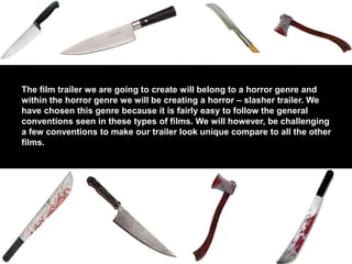 The film trailer we are going to create will belong to a horror genre and
within the horror genre we will be creating a horror – slasher trailer. We
have chosen this genre because it is fairly easy to follow the general
conventions seen in these types of films. We will however, be challenging
a few conventions to make our trailer look unique compare to all the other
films.
 