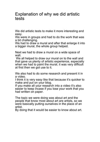 Explanation of why we did artistic
tests

We did artistic tests to make it more interesting and
easy.
We were in groups and had to do the work that was
a bit challenging.
We had to draw a mural and after that enlarge it into
a bigger mural, the whole group helped.

Next we had to draw a mural on a wide space of
wall.
 We all helped to draw our mural on to the wall and
that gave us plenty of artistic experience, especially
when we had to paint the mural, it was very difficult
at first then we got use to it.

We also had to do some research and present it in
a video.
I think it is very easy like that because it’s quicker to
make and put on your blog.
If you make all your research into a video it’s also
easier to keep incase if you lose your work that you
had written on paper.

The topic we were doing was about art and the
people that know most about art are artists, so we
were basically putting ourselves in the place of an
artist.
By doing that it would be easier to know about art.
 
