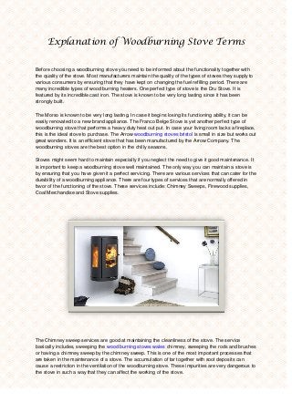 Explanation of Woodburning Stove Terms
Before choosing a woodburning stove you need to be informed about the functionality together with
the quality of the stove. Most manufacturers maintain the quality of the types of stoves they supply to
various consumers by ensuring that they have kept on changing the fuel refilling period. There are
many incredible types of wood burning heaters. One perfect type of stove is the Dru Stove. It is
featured by its incredible cast iron. The stove is known to be very long lasting since it has been
strongly built.
The Morso is known to be very long lasting. In case it begins losing its functioning ability, it can be
easily renovated to a new brand appliance. The Franco Belge Stove is yet another perfect type of
woodburning stove that performs a heavy duty heat out put. In case your living room lacks a fireplace,
this is the ideal stove to purchase. The Arrow woodburning stoves bristol is small in size but works out
great wonders. It is an efficient stove that has been manufactured by the Arrow Company. The
woodburning stoves are the best option in the chilly seasons.
Stoves might seem hard to maintain especially if you neglect the need to give it good maintenance. It
is important to keep a woodburning stove well maintained. The only way you can maintain a stove is
by ensuring that you have given it a perfect servicing. There are various services that can cater for the
durability of a woodburning appliance. There are four types of services that are normally offered in
favor of the functioning of the stove. These services include: Chimney Sweeps, Firewood supplies,
Coal Merchandise and Stove supplies.
The Chimney sweep services are good at maintaining the cleanliness of the stove. The service
basically includes, sweeping the wood burning stoves wales chimney, sweeping the rods and brushes
or having a chimney sweep by the chimney sweep. This is one of the most important processes that
are taken in the maintenance of a stove. The accumulation of tar together with soot deposits can
cause a restriction in the ventilation of the woodburning stove. These impurities are very dangerous to
the stove in such a way that they can affect the working of the stove.
 
