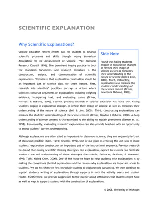 SCIENTIFIC EXPLANATION


Why Scientific Explanations?
Science education reform efforts call for students to develop
scientific   processes   and    skills   through    inquiry   (American
                                                                              Side Note
Association for the Advancement of Science, 1993; National                    Found that having students
Research Council, 1996). One prominent inquiry practice in both               engage in explanation changes
                                                                              or refines their image of
the   standards    documents     and     research   literature     is   the   science as well as enhances
construction,     analysis,    and     communication     of      scientific   their understanding of the
                                                                              nature of science (Bell & Linn,
explanations. We believe that explanation construction should be              2000). Third, onstructing
an important part of science class for three reasons. First,                  explanations can enhance the
                                                                              students’ understandings of
research into scientists’ practices portrays a picture where                  the science content (Driver,
scientists construct arguments or explanations including weighing             Newton & Osborne, 2000).

evidence, interpreting text, and evaluating claims (Driver,
Newton, & Osborne, 2000). Second, previous research in science education has found that having
students engage in explanation changes or refines their image of science as well as enhances their
understanding of the nature of science (Bell & Linn, 2000). Third, constructing explanations can
enhance the students’ understandings of the science content (Driver, Newton & Osborne, 2000). A deep
understanding of science content is characterized by the ability to explain phenomena (Barron et. al.
1998). Consequently, evaluating students’ explanations can also provide teachers with an opportunity
to assess students’ current understanding.

Although explanations are often cited as important for classroom science, they are frequently left out
of classroom practice (Kuhn, 1993; Newton, 1999). One of our goals in creating this unit was to make
students’ explanation construction an important part of the instructional sequence. Previous research
has found that making scientific thinking strategies, like explanation, explicit to students can facilitate
students’ use and understanding of these strategies (Herrenkohl, Palinscar, DeWater, & Kawasaki,
1999; Toth, Klahr& Chen, 2000). One of the ways we hope to help students with explanations is by
making the conventions (behind explanations and the reasons why explanations are important) clear to
students. We do this when we first introduce students to explanations (Lesson 6). We then continue to
support students’ writing of explanations through supports in both the activity sheets and student
reader. Furthermore, we provide suggestions to the teacher about difficulties that students might have
as well as ways to support students with the construction of explanations.


                                                                                 © 2008, University of Michigan
 