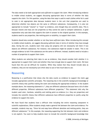 The data needs to be both appropriate and sufficient to support the claim. When introducing evidence
to middle school students, we suggest discussing appropriate data in terms of whether the data
supports the claim. For this question, using the data that soap is used to wash clothes while fat is used
to cook is not appropriate data because students learn in the unit that properties are used to
determine whether two objects are the same or different substances. Consequently, it is also not
appropriate to include “volume” or “mass” as evidence, even though they are scientific data. This is
because volume and mass are not properties so they cannot be used to compare substances. A good
explanation only uses data that supports the claim in answer to the original question. In this example,
students need to use properties, like melting point or solubility, to support their claim.

Students should also consider whether or not they have sufficient data. When introducing this concept
to middle school students, we suggest discussing sufficient data in terms of whether they have enough
data. During the unit, students learn that using one property will not necessarily tell them if two
objects are different substances. For instance, two substances might be soluble in water. This is not
enough evidence to tell if the substances are the same or different. Instead, students need to include a
number of properties to support their claim.

When students are selecting their data to use as evidence, they should consider both whether it is
appropriate to support their claim and whether they have enough data to support their claim. We have
found that this can be difficult for students. While they realize that they should include data as
evidence, they are not necessarily sure which data to use or how much data to use.


Reasoning
Reasoning is a justification that shows why the data counts as evidence to support the claim and
includes appropriate scientific principles. The reasoning ties in the scientific background knowledge or
scientific theory that justifies making the claim and choosing the appropriate evidence. In the student
example above, the reasoning statement is “…they are different substances because have a lot of other
different properties. Different substances have different properties.” This statement tells why the
student used color, hardness, solubility and melting point as evidence (i.e. they are properties) and
includes the scientific theory that different substances have different properties to justify using the
evidence to support the claim.

We have found that students have a difficult time including the entire reasoning component in
scientific explanations. Often students simply make a general link between the claim and evidence. For
example, students may say, “Since fat and soap have different densities and melting points, they are
different substances.” In this example, the reasoning supporting the link between claim and evidence
is not explicit. You want to help students learn to include the scientific background knowledge that


                                                                           © 2008, University of Michigan
 
