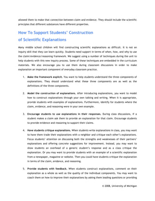 allowed them to make that connection between claim and evidence. They should include the scientific
principles that different substances have different properties.


How To Support Students’ Construction
of Scientific Explanations
Many middle school children will find constructing scientific explanations as difficult. It is not an
inquiry skill that they can learn quickly. Students need support in terms of when, how, and why to use
the claim/evidence/reasoning framework. We suggest using a number of techniques during the unit to
help students with this new inquiry process. Some of these techniques are embedded in the curriculum
materials. We also encourage you to use them during classroom discussions in order to make
explanation an important component of everyday classroom practice.

    1. Make the framework explicit. You want to help students understand the three components of
        explanations. They should understand what these three components are as well as the
        definitions of the three components.


    2. Model the construction of explanations. After introducing explanations, you want to model
        how to construct explanations through your own talking and writing. When it is appropriate,
        provide students with examples of explanations. Furthermore, identify for students where the
        claim, evidence, and reasoning were in your own example.


    3. Encourage students to use explanations in their responses. During class discussions, if a
        student makes a claim ask them to provide an explanation for that claim. Encourage students
        to provide evidence and reasoning to support their claims.

    4. Have students critique explanations. When students write explanations in class, you may want
        to have them trade their explanations with a neighbor and critique each other’s explanations.
        Focus students’ attention on discussing both the strengths and weaknesses of their partners’
        explanations and offering concrete suggestions for improvement. Instead, you may want to
        show students an overhead of a generic student’s response and as a class critique the
        explanation. Or you may want to provide students with an example of a scientific explanation
        from a newspaper, magazine or website. Then you could have students critique the explanation
        in terms of the claim, evidence, and reasoning.


    5. Provide students with feedback. When students construct explanations, comment on their
        explanation as a whole as well as the quality of the individual components. You may want to
        coach them on how to improve their explanations by asking them leading questions or providing


                                                                        © 2008, University of Michigan
 