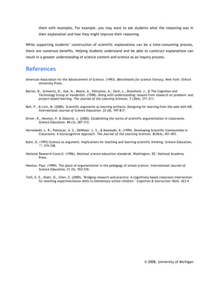 them with examples. For example, you may want to ask students what the reasoning was in
         their explanation and how they might improve their reasoning.

While supporting students’ construction of scientific explanations can be a time-consuming process,
there are numerous benefits. Helping students understand and be able to construct explanations can
result in a greater understanding of science content and science as an inquiry process.


References
American Association for the Advancement of Science. (1993). Benchmarks for science literacy. New York: Oxford
        University Press.

Barron, B., Schwartz, D., Vye, N., Moore, A., Petrosino, A., Zech, L., Bransford, J., & The Cognition and
         Technology Group at Vanderbilt. (1998). Doing with understanding: lessons from research on problem- and
         project-based learning. The Journal of the Learning Sciences. 7 (3&4), 271-311.

Bell, P., & Linn, M. (2000). Scientific arguments as learning artifacts: Designing for learning from the web with KIE.
          International Journal of Science Education. 22 (8), 797-817.

Driver, R., Newton, P. & Osborne, J. (2000). Establishing the norms of scientific argumentation in classrooms.
         Science Education. 84 (3), 287-312.

Herrenkohl, L. R., Palinscar, A. S., DeWater, L. S., & Kawasaki, K. (1999). Developing Scientific Communities in
        Classrooms: A Sociocognitive Approach. The Journal of the Learning Sciences. 8(3&4), 451-493.

Kuhn, D. (1993) Science as argument: Implications for teaching and learning scientific thinking. Science Education,
        77, 319-338.

National Research Council. (1996). National science education standards. Washington, DC: National Academy
         Press.

Newton, Paul. (1999). The place of argumentation in the pedagogy of school science. International Journal of
        Science Education, 21 (5), 553-576

Toth, E. E., Klahr, D., Chen, Z. (2000). "Bridging research and practice: A cognitively based classroom intervention
         for teaching experimentation skills to elementary school children." Cognition & Instruction 18(4): 423-4




                                                                                   © 2008, University of Michigan
 