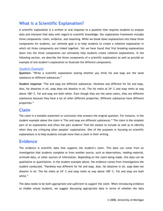 What is a Scientific Explanation?
A scientific explanation is a written or oral response to a question that requires students to analyze
data and interpret that data with regard to scientific knowledge. Our explanation framework includes
three components: claim, evidence, and reasoning. While we break down explanations into these three
components for students, our ultimate goal is to help students to create a cohesive explanation in
which all three components are linked together. Yet we have found that first breaking explanations
down into the three components can ultimately help students create cohesive explanations. In the
following section, we describe the three components of a scientific explanation as well as provide an
example of one student’s explanation to illustrate the different components.

Student Example
Question: “Write a scientific explanation stating whether you think fat and soap are the same
substance or different substances.”

Student response: “Fat and soap are different substances. Hardness was different for fat and soap.
Also, fat dissolves in oil, soap does not dissolve in oil. The fat melts at 24° C and soap melts at way
above 100° C. Fat and soap are both white. Even though they are the same colors, they are different
substances because they have a lot of other different properties. Different substances have different
properties.”

Claim
The claim is a testable statement or conclusion that answers the original question. For instance, in the
student example above the claim is “Fat and soap are different substances.” The claim is the simplest
part of an explanation and often the part students’ find the easiest to include as well as to identify
when they are critiquing other peoples’ explanations. One of the purposes in focusing on scientific
explanations is to help students include more than a claim in their writing.

Evidence
The evidence is scientific data that supports the student’s claim. This data can come from an
investigation that students complete or from another source, such as observations, reading material,
archived data, or other sources of information. Depending on the claim being made, this data can be
qualitative or quantitative. In the student example above, the evidence comes from investigations the
student conducted, “Hardness was different for fat and soap. Also, fat dissolves in oil, soap does not
dissolve in oil. The fat melts at 24° C and soap melts at way above 100° C. Fat and soap are both
white.”

The data needs to be both appropriate and sufficient to support the claim. When introducing evidence
to middle school students, we suggest discussing appropriate data in terms of whether the data



                                                                          © 2008, University of Michigan
 
