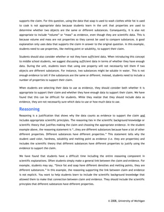 supports the claim. For this question, using the data that soap is used to wash clothes while fat is used
to cook is not appropriate data because students learn in the unit that properties are used to
determine whether two objects are the same or different substances. Consequently, it is also not
appropriate to include “volume” or “mass” as evidence, even though they are scientific data. This is
because volume and mass are not properties so they cannot be used to compare substances. A good
explanation only uses data that supports the claim in answer to the original question. In this example,
students need to use properties, like melting point or solubility, to support their claim.

Students should also consider whether or not they have sufficient data. When introducing this concept
to middle school students, we suggest discussing sufficient data in terms of whether they have enough
data. During the unit, students learn that using one property will not necessarily tell them if two
objects are different substances. For instance, two substances might be soluble in water. This is not
enough evidence to tell if the substances are the same or different. Instead, students need to include a
number of properties to support their claim.

When students are selecting their data to use as evidence, they should consider both whether it is
appropriate to support their claim and whether they have enough data to support their claim. We have
found that this can be difficult for students. While they realize that they should include data as
evidence, they are not necessarily sure which data to use or how much data to use.

Reasoning
Reasoning is a justification that shows why the data counts as evidence to support the claim and
includes appropriate scientific principles. The reasoning ties in the scientific background knowledge or
scientific theory that justifies making the claim and choosing the appropriate evidence. In the student
example above, the reasoning statement is “…they are different substances because have a lot of other
different properties. Different substances have different properties.” This statement tells why the
student used color, hardness, solubility and melting point as evidence (i.e. they are properties) and
includes the scientific theory that different substances have different properties to justify using the
evidence to support the claim.

We have found that students have a difficult time including the entire reasoning component in
scientific explanations. Often students simply make a general link between the claim and evidence. For
example, students may say, “Since fat and soap have different densities and melting points, they are
different substances.” In this example, the reasoning supporting the link between claim and evidence
is not explicit. You want to help students learn to include the scientific background knowledge that
allowed them to make that connection between claim and evidence. They should include the scientific
principles that different substances have different properties.




                                                                           © 2008, University of Michigan
 