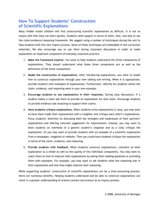 How To Support Students’ Construction
of Scientific Explanations
Many middle school children will find constructing scientific explanations as difficult. It is not an
inquiry skill that they can learn quickly. Students need support in terms of when, how, and why to use
the claim/evidence/reasoning framework. We suggest using a number of techniques during the unit to
help students with this new inquiry process. Some of these techniques are embedded in the curriculum
materials. We also encourage you to use them during classroom discussions in order to make
explanation an important component of everyday classroom practice.

    1. Make the framework explicit. You want to help students understand the three components of
        explanations. They should understand what these three components are as well as the
        definitions of the three components.

    2. Model the construction of explanations. After introducing explanations, you want to model
        how to construct explanations through your own talking and writing. When it is appropriate,
        provide students with examples of explanations. Furthermore, identify for students where the
        claim, evidence, and reasoning were in your own example.

    3. Encourage students to use explanations in their responses. During class discussions, if a
        student makes a claim ask them to provide an explanation for that claim. Encourage students
        to provide evidence and reasoning to support their claims.

    4. Have students critique explanations. When students write explanations in class, you may want
        to have them trade their explanations with a neighbor and critique each other’s explanations.
        Focus students’ attention on discussing both the strengths and weaknesses of their partners’
        explanations and offering concrete suggestions for improvement. Instead, you may want to
        show students an overhead of a generic student’s response and as a class critique the
        explanation. Or you may want to provide students with an example of a scientific explanation
        from a newspaper, magazine or website. Then you could have students critique the explanation
        in terms of the claim, evidence, and reasoning.

    5. Provide students with feedback. When students construct explanations, comment on their
        explanation as a whole as well as the quality of the individual components. You may want to
        coach them on how to improve their explanations by asking them leading questions or providing
        them with examples. For example, you may want to ask students what the reasoning was in
        their explanation and how they might improve their reasoning.

While supporting students’ construction of scientific explanations can be a time-consuming process,
there are numerous benefits. Helping students understand and be able to construct explanations can
result in a greater understanding of science content and science as an inquiry process.




                                                                          © 2008, University of Michigan
 