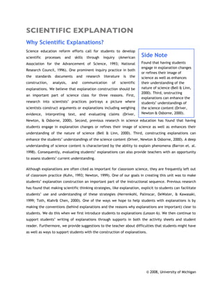 SCIENTIFIC EXPLANATION
Why Scientific Explanations?
Science education reform efforts call for students to develop
scientific   processes   and    skills   through    inquiry   (American       Side Note
Association for the Advancement of Science, 1993; National                    Found that having students
                                                                              engage in explanation changes
Research Council, 1996). One prominent inquiry practice in both
                                                                              or refines their image of
the   standards    documents     and     research   literature     is   the   science as well as enhances
construction,     analysis,    and     communication     of      scientific   their understanding of the
explanations. We believe that explanation construction should be              nature of science (Bell & Linn,
                                                                              2000). Third, onstructing
an important part of science class for three reasons. First,
                                                                              explanations can enhance the
research into scientists’ practices portrays a picture where                  students’ understandings of
scientists construct arguments or explanations including weighing             the science content (Driver,
evidence, interpreting text, and evaluating claims (Driver,                   Newton & Osborne, 2000).

Newton, & Osborne, 2000). Second, previous research in science education has found that having
students engage in explanation changes or refines their image of science as well as enhances their
understanding of the nature of science (Bell & Linn, 2000). Third, constructing explanations can
enhance the students’ understandings of the science content (Driver, Newton & Osborne, 2000). A deep
understanding of science content is characterized by the ability to explain phenomena (Barron et. al.
1998). Consequently, evaluating students’ explanations can also provide teachers with an opportunity
to assess students’ current understanding.

Although explanations are often cited as important for classroom science, they are frequently left out
of classroom practice (Kuhn, 1993; Newton, 1999). One of our goals in creating this unit was to make
students’ explanation construction an important part of the instructional sequence. Previous research
has found that making scientific thinking strategies, like explanation, explicit to students can facilitate
students’ use and understanding of these strategies (Herrenkohl, Palinscar, DeWater, & Kawasaki,
1999; Toth, Klahr& Chen, 2000). One of the ways we hope to help students with explanations is by
making the conventions (behind explanations and the reasons why explanations are important) clear to
students. We do this when we first introduce students to explanations (Lesson 6). We then continue to
support students’ writing of explanations through supports in both the activity sheets and student
reader. Furthermore, we provide suggestions to the teacher about difficulties that students might have
as well as ways to support students with the construction of explanations.




                                                                                 © 2008, University of Michigan
 