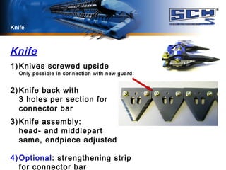 Knife
Knife
1) Knives screwed upside
Only possible in connection with new guard!
2) Knife back with
3 holes per section for
connector bar
3) Knife assembly:
head- and middlepart
same, endpiece adjusted
4) Optional: strengthening strip
for connector bar
 