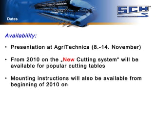 Dates
Availability:
• Presentation at AgriTechnica (8.-14. November)
• From 2010 on the „New Cutting system“ will be
available for popular cutting tables
• Mounting instructions will also be available from
beginning of 2010 on
 