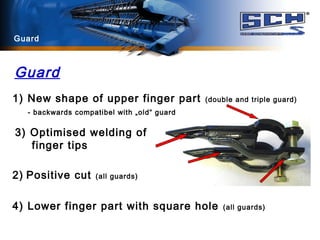 Guard
1) New shape of upper finger part (double and triple guard)
- backwards compatibel with „old“ guard
3) Optimised welding of
finger tips
2) Positive cut (all guards)
4) Lower finger part with square hole (all guards)
Guard
 
