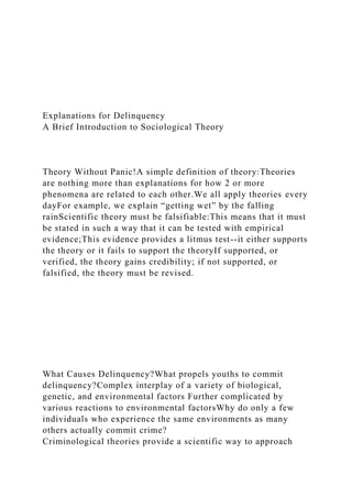 Explanations for Delinquency
A Brief Introduction to Sociological Theory
Theory Without Panic!A simple definition of theory:Theories
are nothing more than explanations for how 2 or more
phenomena are related to each other.We all apply theories every
dayFor example, we explain “getting wet” by the falling
rainScientific theory must be falsifiable:This means that it must
be stated in such a way that it can be tested with empirical
evidence;This evidence provides a litmus test--it either supports
the theory or it fails to support the theoryIf supported, or
verified, the theory gains credibility; if not supported, or
falsified, the theory must be revised.
What Causes Delinquency?What propels youths to commit
delinquency?Complex interplay of a variety of biological,
genetic, and environmental factors Further complicated by
various reactions to environmental factorsWhy do only a few
individuals who experience the same environments as many
others actually commit crime?
Criminological theories provide a scientific way to approach
 