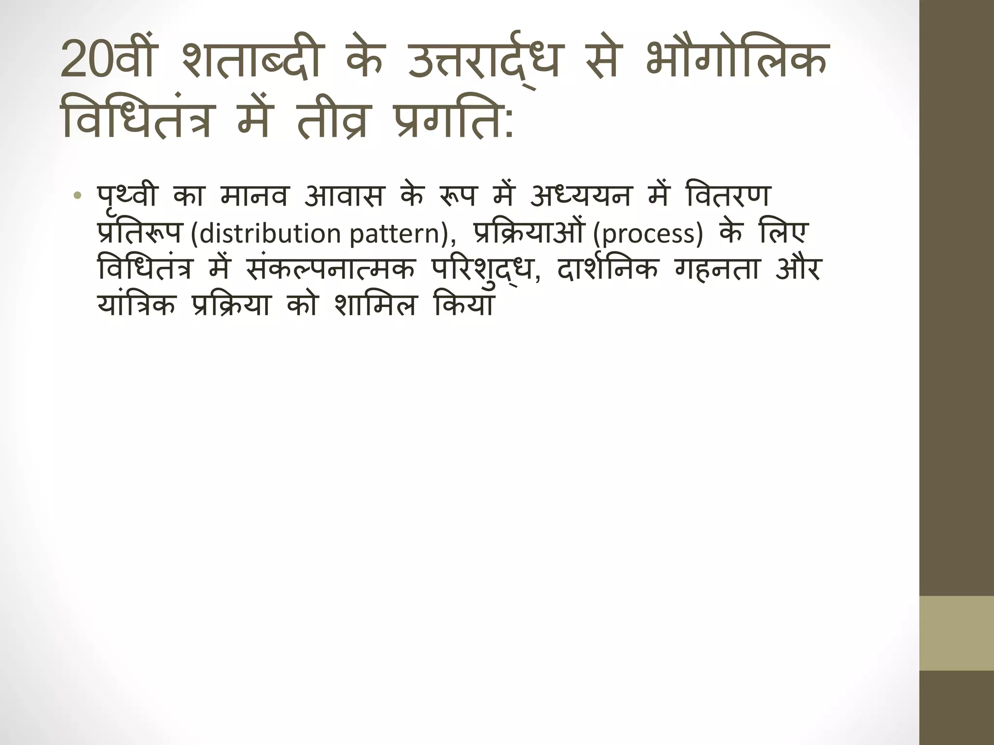 20वीं र्ताब्दी क
े उत्तराद्ार् से भौगोसलक
ववधर्तंत्र में तीव्र प्रगनिक त:
• पृथ्वी का माहव आवास क
े रूप में अध्ययह में ववतरण
प्रनिक तरूप (distribution pattern), प्रकक्रयाओं (process) क
े सलए
ववधर्तंत्र में संकल्पहात्मक पररर्ुद्र्, दार्ानिक हक ग हता और
यांत्रत्रक प्रकक्रया को र्ासमल ककया
 