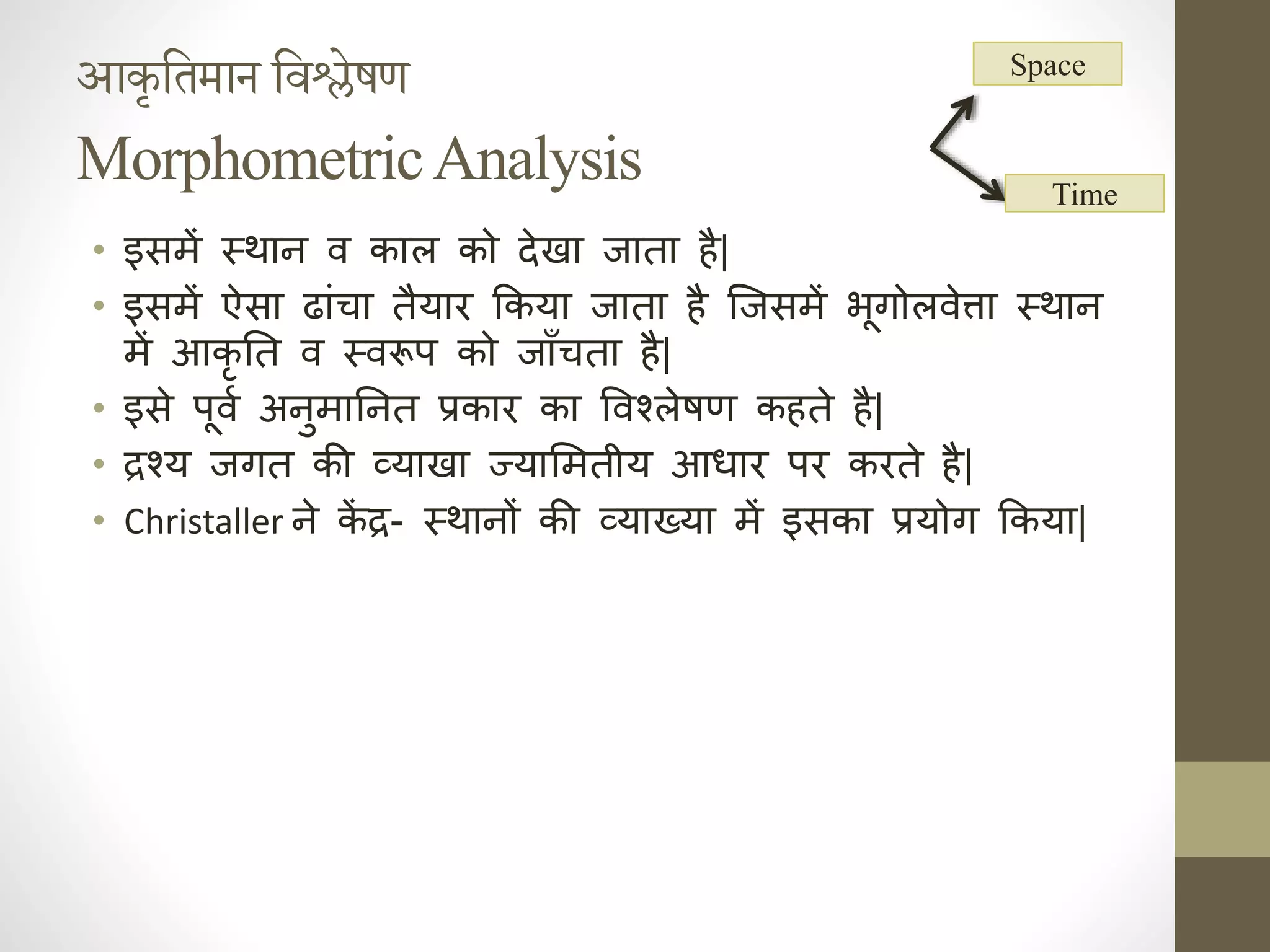आकृतिमान तिश्लेषण
MorphometricAnalysis
• इसमें स्थाह व काल को देखा जाता ै|
• इसमें ऐसा ढांचा तैयार ककया जाता ै जजसमें भूगोलवेत्ता स्थाह
में आकृ निक त व स्वरूप को जाँचता ै|
• इसे पूवा अहुमानिक हत प्रकार का ववश्लेषण क ते ै|
• द्रश्य जगत की व्याखा ज्यासमतीय आर्ार पर करते ै|
• Christaller हे क
ें द्र- स्थाहों की व्याख्या में इसका प्रयोग ककया|
Space
Time
 