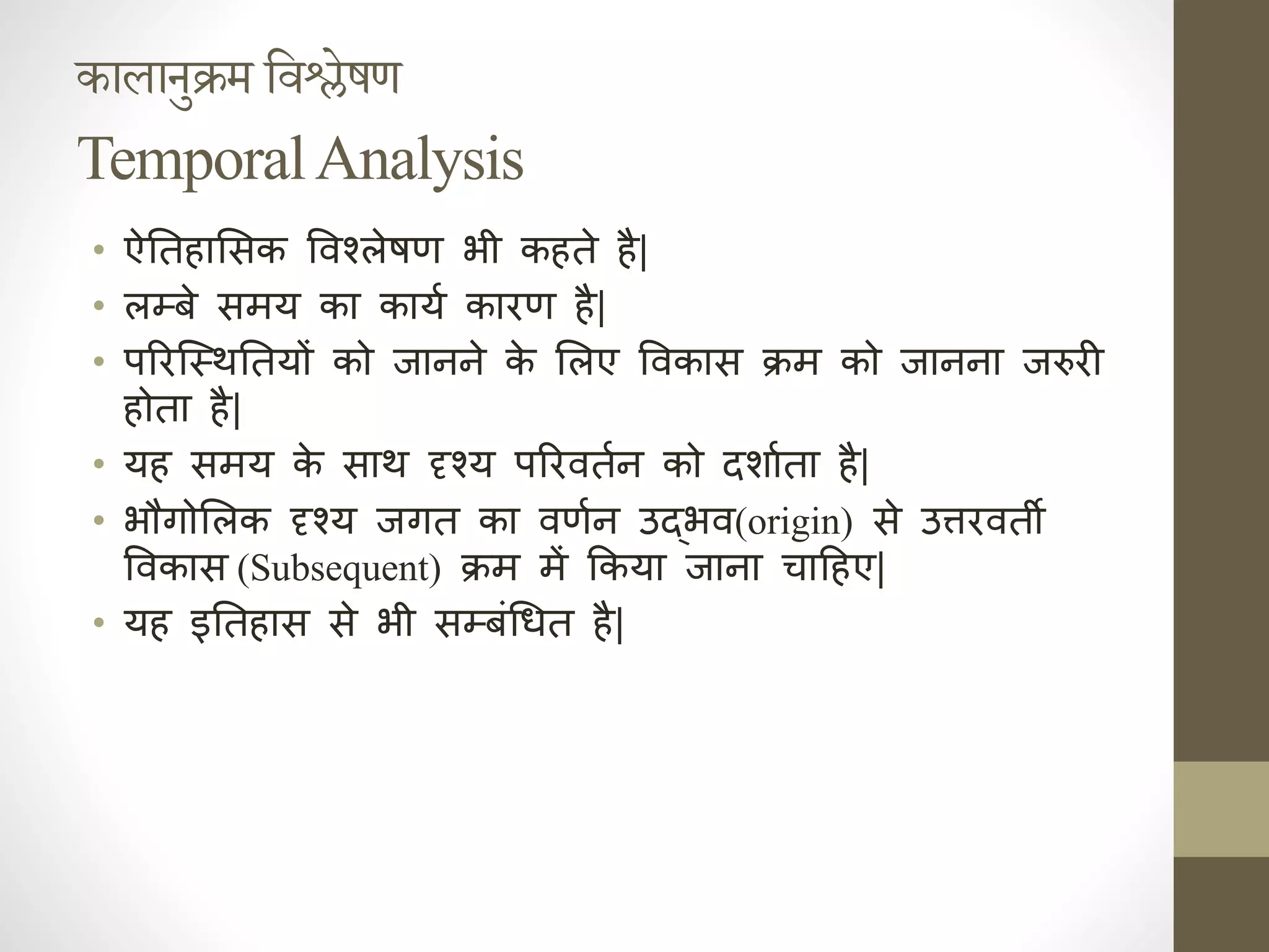 कालानुक्रम तिश्लेषण
TemporalAnalysis
• ऐनिक त ाससक ववश्लेषण भी क ते ै|
• लम्बे समय का काया कारण ै|
• पररजस्थनिक तयों को जाहहे क
े सलए ववकास क्रम को जाहहा जरुरी
ोता ै|
• य समय क
े साथ दृश्य पररवताह को दर्ााता ै|
• भौगोसलक दृश्य जगत का वणाह उद्भव(origin) से उत्तरवती
ववकास (Subsequent) क्रम में ककया जाहा चाद ए|
• य इनिक त ास से भी सम्बंधर्त ै|
 
