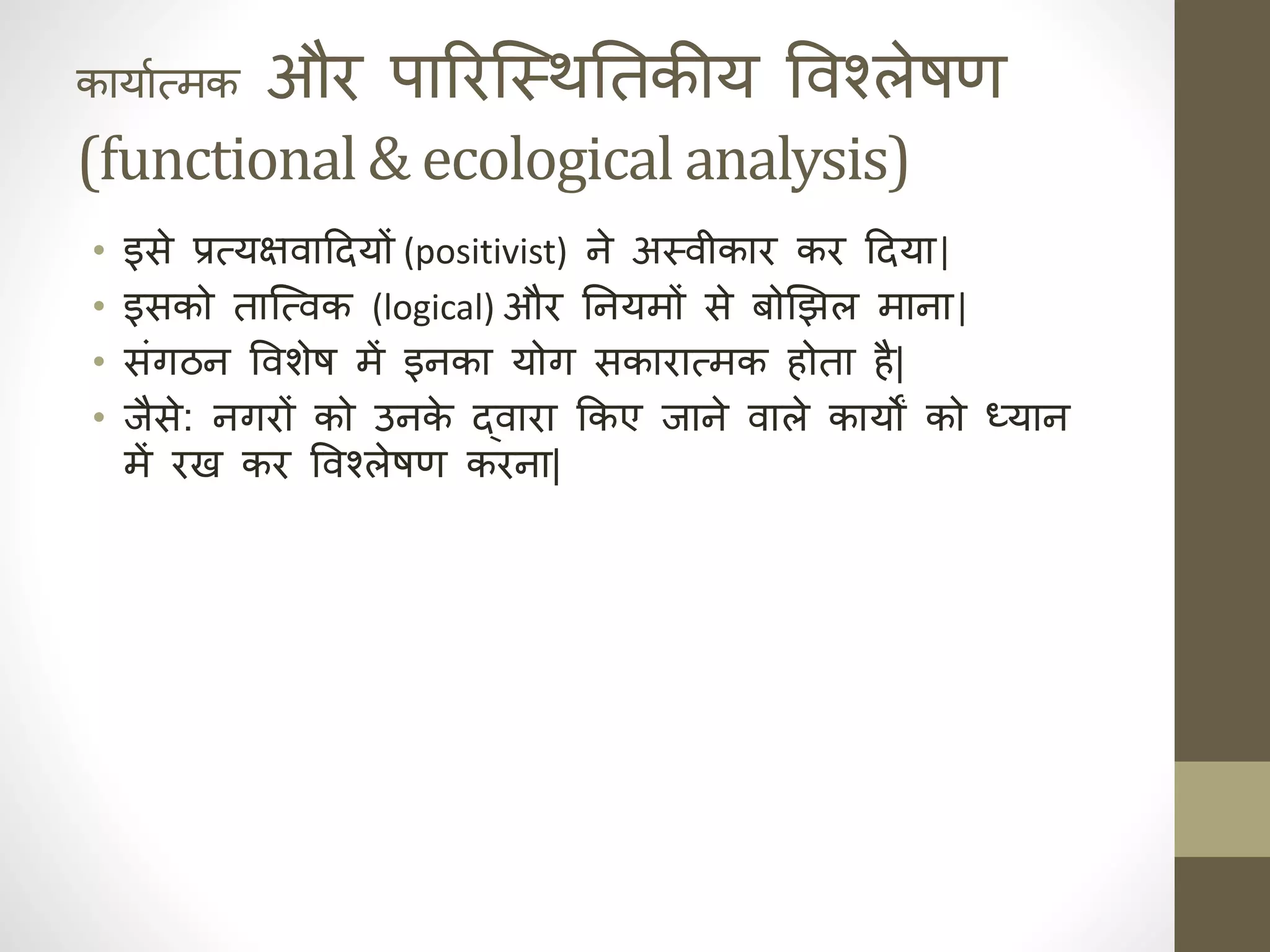 कायाात्मक और पाररजस्थनिक तकीय ववश्लेषण
(functional & ecological analysis)
• इसे प्रत्यक्षवाददयों (positivist) हे अस्वीकार कर ददया|
• इसको ताजत्वक (logical) और निक हयमों से बोझझल माहा|
• संगठह ववर्ेष में इहका योग सकारात्मक ोता ै|
• जैसे: हगरों को उहक
े द्वारा ककए जाहे वाले कायों को ध्याह
में रख कर ववश्लेषण करहा|
 