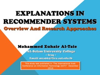 EXPLANATIONS IN
RECOMMENDER SYSTEMS
Overview And Research Approaches

Mohammed Zuhair Al-Taie
AL-Salam University College
-- Iraq –
Email: mza004@live.aul.edu.lb

This study was published in “The International Arab
This study was published in “The International Arab
Conference on Information Technology (ACIT)” December
Conference on Information Technology (ACIT)” December
-2013
-2013

 