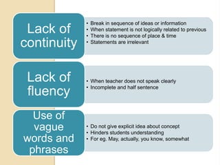 • Break in sequence of ideas or information
• When statement is not logically related to previous
• There is no sequence of place & time
• Statements are irrelevant
Lack of
continuity
• When teacher does not speak clearly
• Incomplete and half sentence
Lack of
fluency
• Do not give explicit idea about concept
• Hinders students understanding
• For eg. May, actually, you know, somewhat
Use of
vague
words and
phrases
 