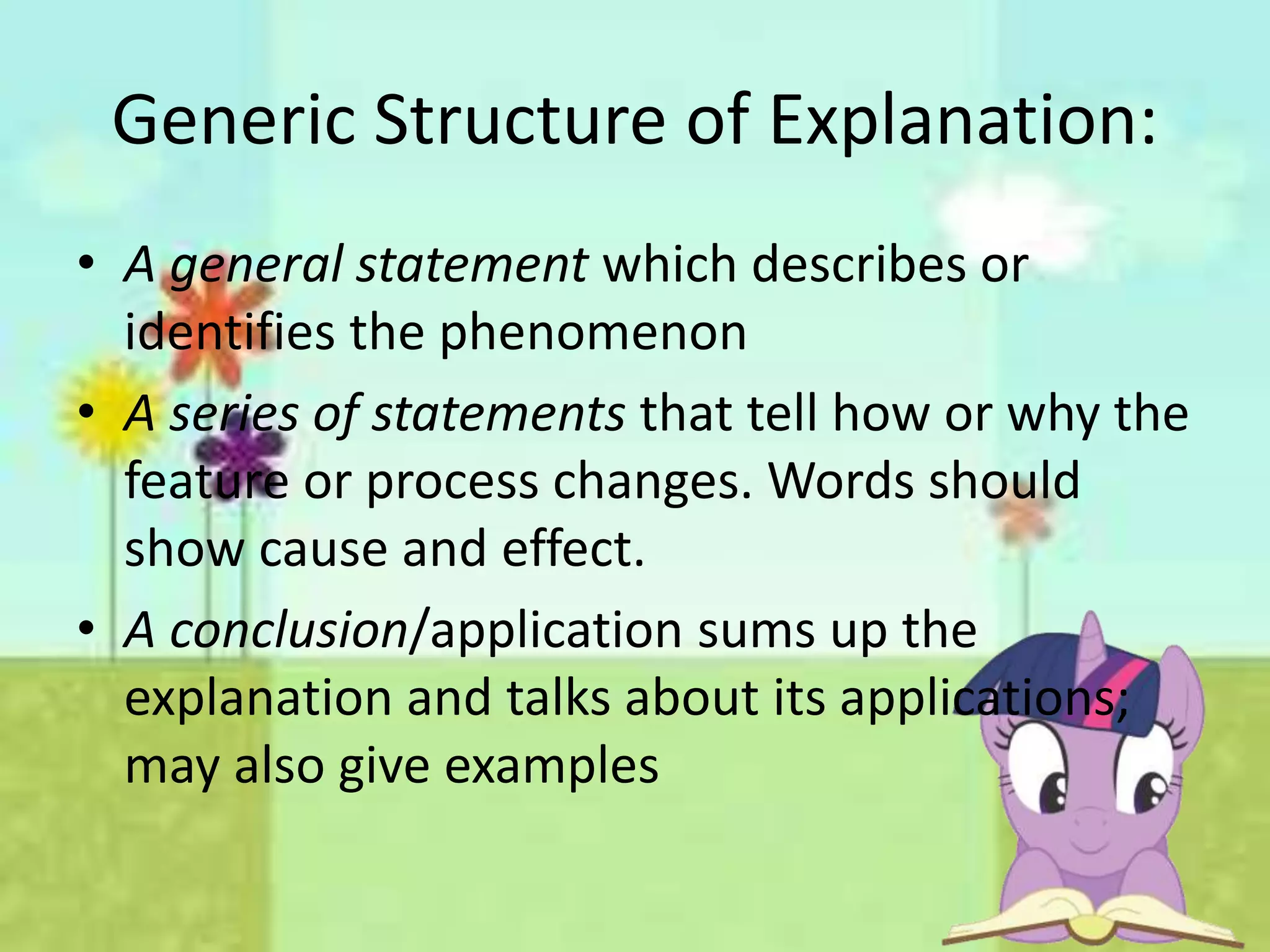 Generic Structure of Explanation:
• A general statement which describes or
identifies the phenomenon
• A series of statements that tell how or why the
feature or process changes. Words should
show cause and effect.
• A conclusion/application sums up the
explanation and talks about its applications;
may also give examples
 