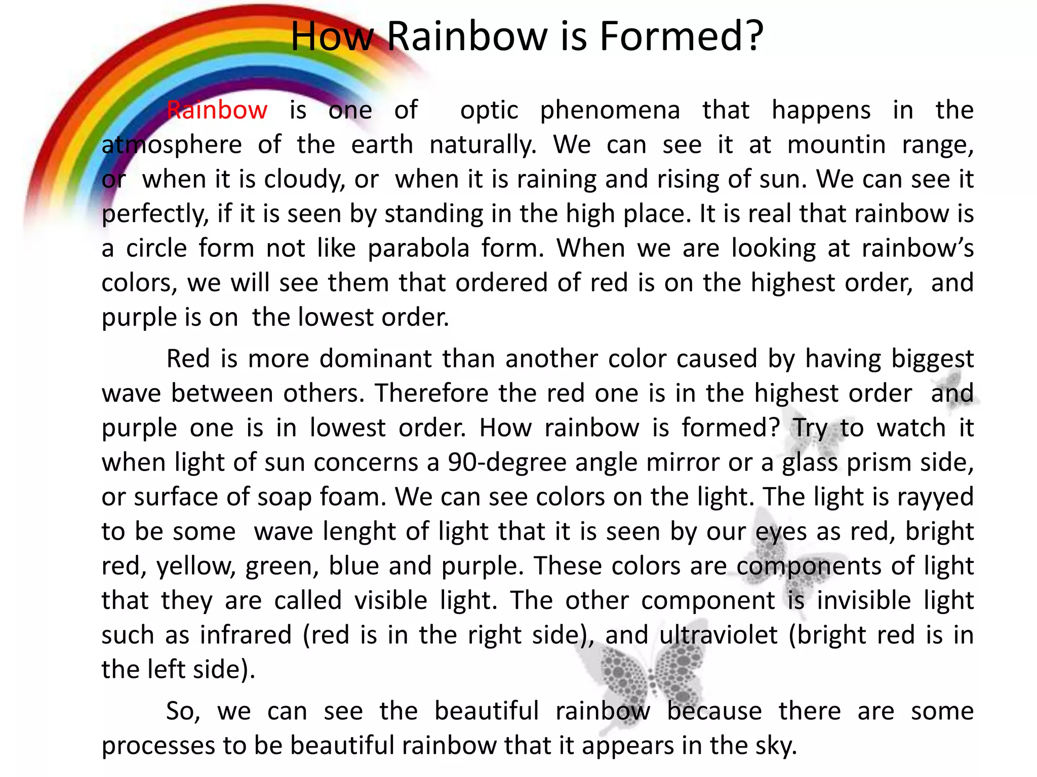 How Rainbow is Formed?
Rainbow is one of optic phenomena that happens in the
atmosphere of the earth naturally. We can see it at mountin range,
or when it is cloudy, or when it is raining and rising of sun. We can see it
perfectly, if it is seen by standing in the high place. It is real that rainbow is
a circle form not like parabola form. When we are looking at rainbow’s
colors, we will see them that ordered of red is on the highest order, and
purple is on the lowest order.
Red is more dominant than another color caused by having biggest
wave between others. Therefore the red one is in the highest order and
purple one is in lowest order. How rainbow is formed? Try to watch it
when light of sun concerns a 90-degree angle mirror or a glass prism side,
or surface of soap foam. We can see colors on the light. The light is rayyed
to be some wave lenght of light that it is seen by our eyes as red, bright
red, yellow, green, blue and purple. These colors are components of light
that they are called visible light. The other component is invisible light
such as infrared (red is in the right side), and ultraviolet (bright red is in
the left side).
So, we can see the beautiful rainbow because there are some
processes to be beautiful rainbow that it appears in the sky.
 