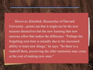However, Kheirbek ;Researcher of Harvard
University , points out that it might not be the new
neurons themselves but the new learning that new
neurons allow that makes the difference. "Perhaps the
forgetting seen here is actually due to the increased
ability to learn new things," he says. "So there is a
tradeoff there, preserving the older memories may come
at the cost of making new ones."
 