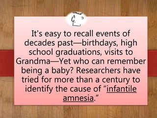 WHAT IF…
It's easy to recall events of
decades past—birthdays, high
school graduations, visits to
Grandma—Yet who can remember
being a baby? Researchers have
tried for more than a century to
identify the cause of “infantile
amnesia.”
 