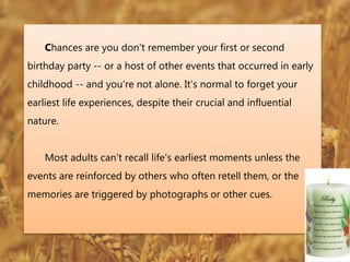 Chances are you don't remember your first or second
birthday party -- or a host of other events that occurred in early
childhood -- and you're not alone. It's normal to forget your
earliest life experiences, despite their crucial and influential
nature.
Most adults can't recall life's earliest moments unless the
events are reinforced by others who often retell them, or the
memories are triggered by photographs or other cues.
 