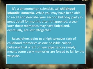 It's a phenomenon scientists call childhood
infantile amnesia. While you may have been able
to recall and describe your second birthday party in
great detail for months after it happened, a year
later those memories may have faded and,
eventually, are lost altogether.
Researchers point to a high turnover rate of
childhood memories as one possible culprit,
believing that a raft of new experiences simply
means some early memories are forced to fall by the
wayside.
 