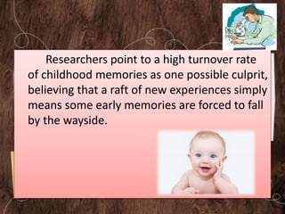 Researchers point to a high turnover rate
of childhood memories as one possible culprit,
believing that a raft of new experiences simply
means some early memories are forced to fall
by the wayside.
 