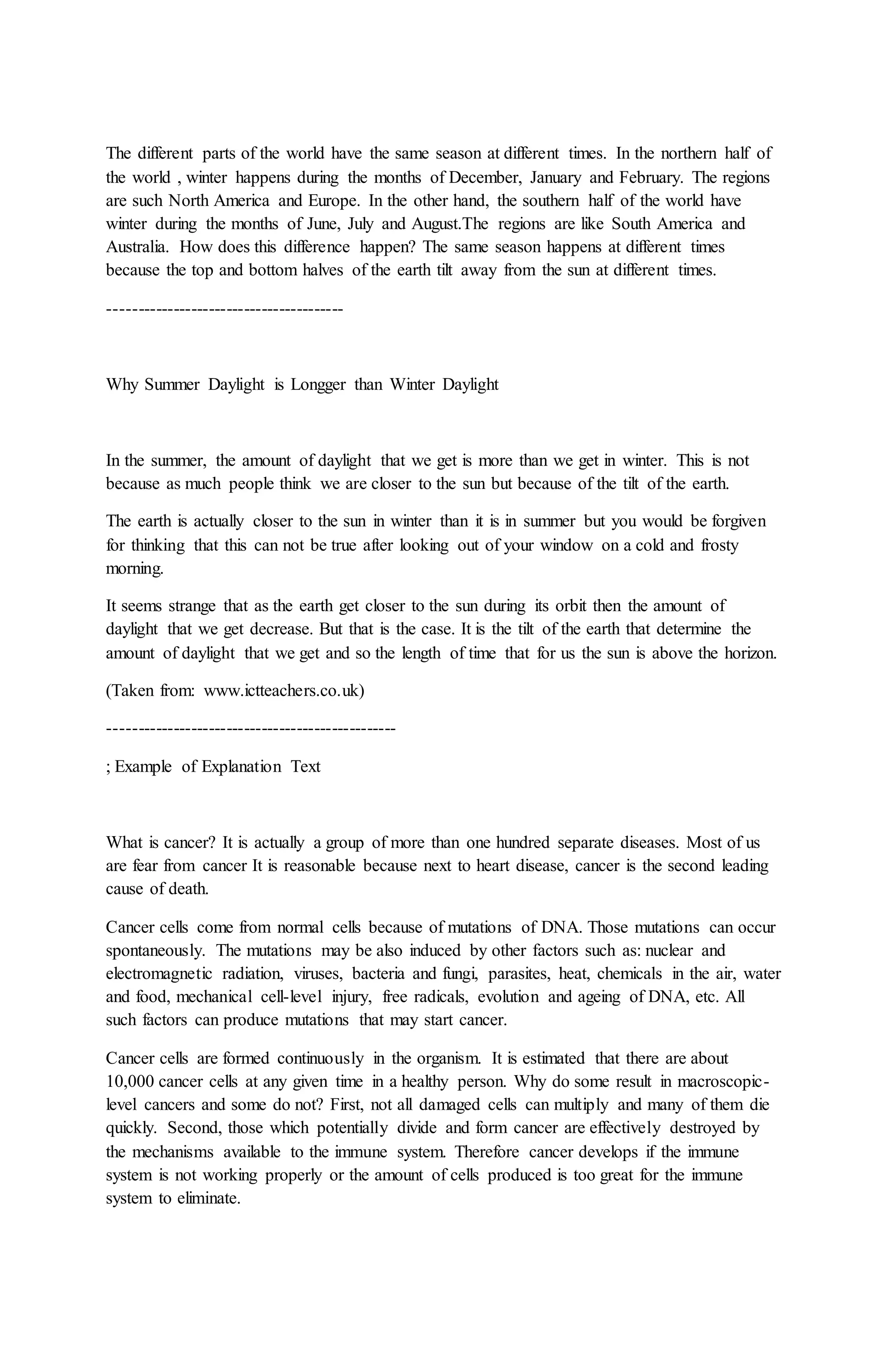 The different parts of the world have the same season at different times. In the northern half of
the world , winter happens during the months of December, January and February. The regions
are such North America and Europe. In the other hand, the southern half of the world have
winter during the months of June, July and August.The regions are like South America and
Australia. How does this difference happen? The same season happens at different times
because the top and bottom halves of the earth tilt away from the sun at different times.
----------------------------------------
Why Summer Daylight is Longger than Winter Daylight
In the summer, the amount of daylight that we get is more than we get in winter. This is not
because as much people think we are closer to the sun but because of the tilt of the earth.
The earth is actually closer to the sun in winter than it is in summer but you would be forgiven
for thinking that this can not be true after looking out of your window on a cold and frosty
morning.
It seems strange that as the earth get closer to the sun during its orbit then the amount of
daylight that we get decrease. But that is the case. It is the tilt of the earth that determine the
amount of daylight that we get and so the length of time that for us the sun is above the horizon.
(Taken from: www.ictteachers.co.uk)
-------------------------------------------------
; Example of Explanation Text
What is cancer? It is actually a group of more than one hundred separate diseases. Most of us
are fear from cancer It is reasonable because next to heart disease, cancer is the second leading
cause of death.
Cancer cells come from normal cells because of mutations of DNA. Those mutations can occur
spontaneously. The mutations may be also induced by other factors such as: nuclear and
electromagnetic radiation, viruses, bacteria and fungi, parasites, heat, chemicals in the air, water
and food, mechanical cell-level injury, free radicals, evolution and ageing of DNA, etc. All
such factors can produce mutations that may start cancer.
Cancer cells are formed continuously in the organism. It is estimated that there are about
10,000 cancer cells at any given time in a healthy person. Why do some result in macroscopic-
level cancers and some do not? First, not all damaged cells can multiply and many of them die
quickly. Second, those which potentially divide and form cancer are effectively destroyed by
the mechanisms available to the immune system. Therefore cancer develops if the immune
system is not working properly or the amount of cells produced is too great for the immune
system to eliminate.
 