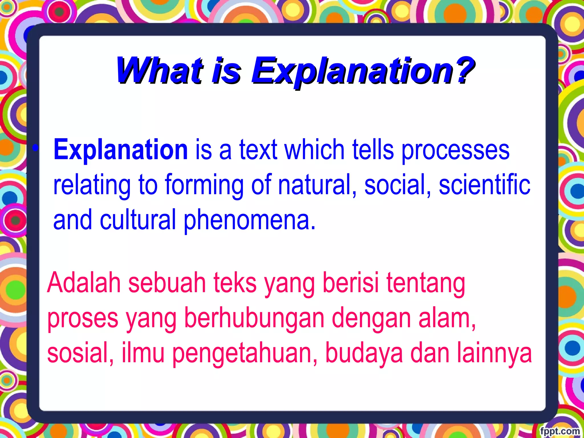 • Explanation is a text which tells processes
relating to forming of natural, social, scientific
and cultural phenomena.
Adalah sebuah teks yang berisi tentang
proses yang berhubungan dengan alam,
sosial, ilmu pengetahuan, budaya dan lainnya
What is Explanation?What is Explanation?
 