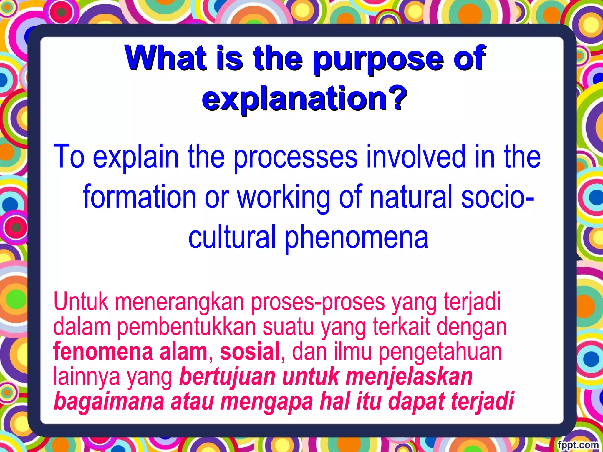 To explain the processes involved in the
formation or working of natural socio-
cultural phenomena
Untuk menerangkan proses-proses yang terjadi
dalam pembentukkan suatu yang terkait dengan
fenomena alam, sosial, dan ilmu pengetahuan
lainnya yang bertujuan untuk menjelaskan
bagaimana atau mengapa hal itu dapat terjadi
What is the purpose ofWhat is the purpose of
explanation?explanation?
 