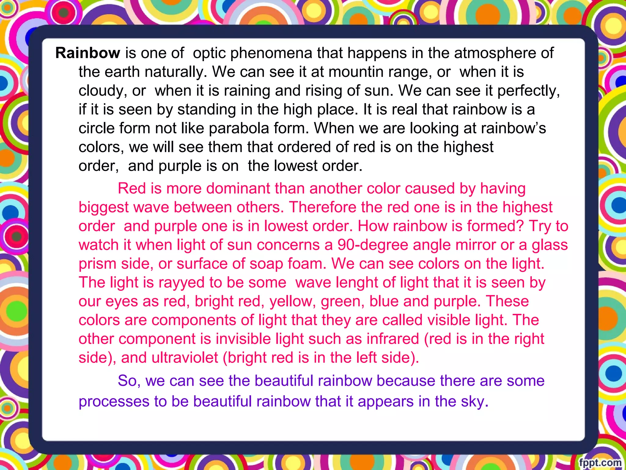 Rainbow is one of optic phenomena that happens in the atmosphere of
the earth naturally. We can see it at mountin range, or when it is
cloudy, or when it is raining and rising of sun. We can see it perfectly,
if it is seen by standing in the high place. It is real that rainbow is a
circle form not like parabola form. When we are looking at rainbow’s
colors, we will see them that ordered of red is on the highest
order, and purple is on the lowest order.
Red is more dominant than another color caused by having
biggest wave between others. Therefore the red one is in the highest
order and purple one is in lowest order. How rainbow is formed? Try to
watch it when light of sun concerns a 90-degree angle mirror or a glass
prism side, or surface of soap foam. We can see colors on the light.
The light is rayyed to be some wave lenght of light that it is seen by
our eyes as red, bright red, yellow, green, blue and purple. These
colors are components of light that they are called visible light. The
other component is invisible light such as infrared (red is in the right
side), and ultraviolet (bright red is in the left side).
So, we can see the beautiful rainbow because there are some
processes to be beautiful rainbow that it appears in the sky.
 