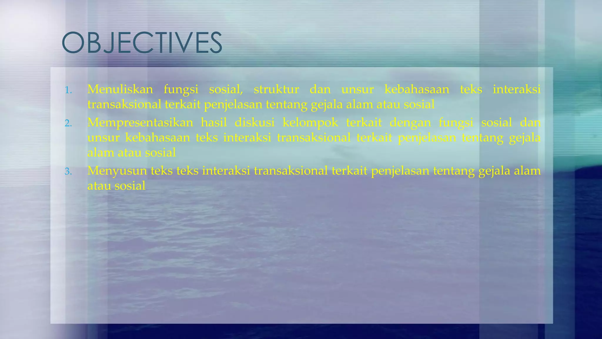 OBJECTIVES
1. Menuliskan fungsi sosial, struktur dan unsur kebahasaan teks interaksi
transaksional terkait penjelasan tentang gejala alam atau sosial
2. Mempresentasikan hasil diskusi kelompok terkait dengan fungsi sosial dan
unsur kebahasaan teks interaksi transaksional terkait penjelasan tentang gejala
alam atau sosial
3. Menyusun teks teks interaksi transaksional terkait penjelasan tentang gejala alam
atau sosial
 