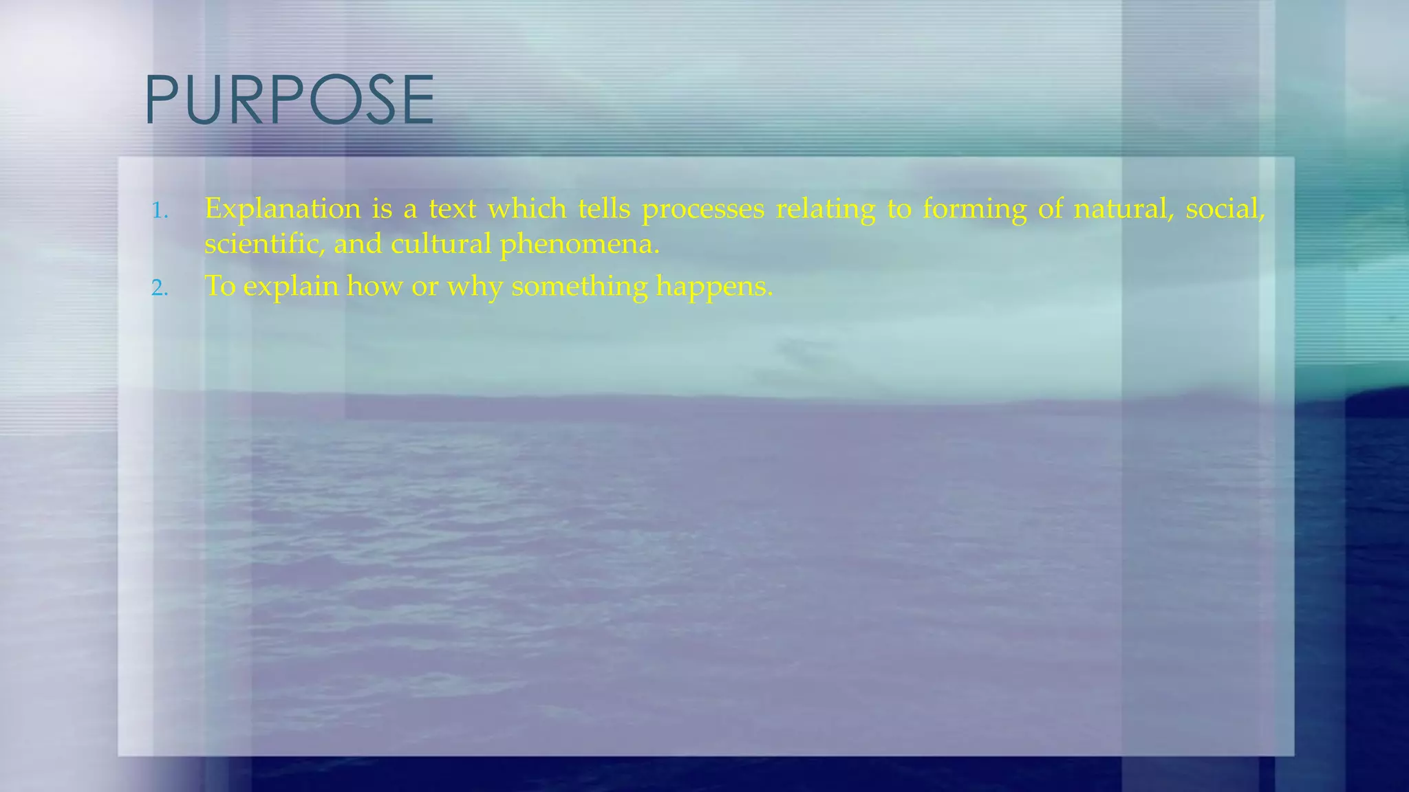 PURPOSE
1. Explanation is a text which tells processes relating to forming of natural, social,
scientific, and cultural phenomena.
2. To explain how or why something happens.
 