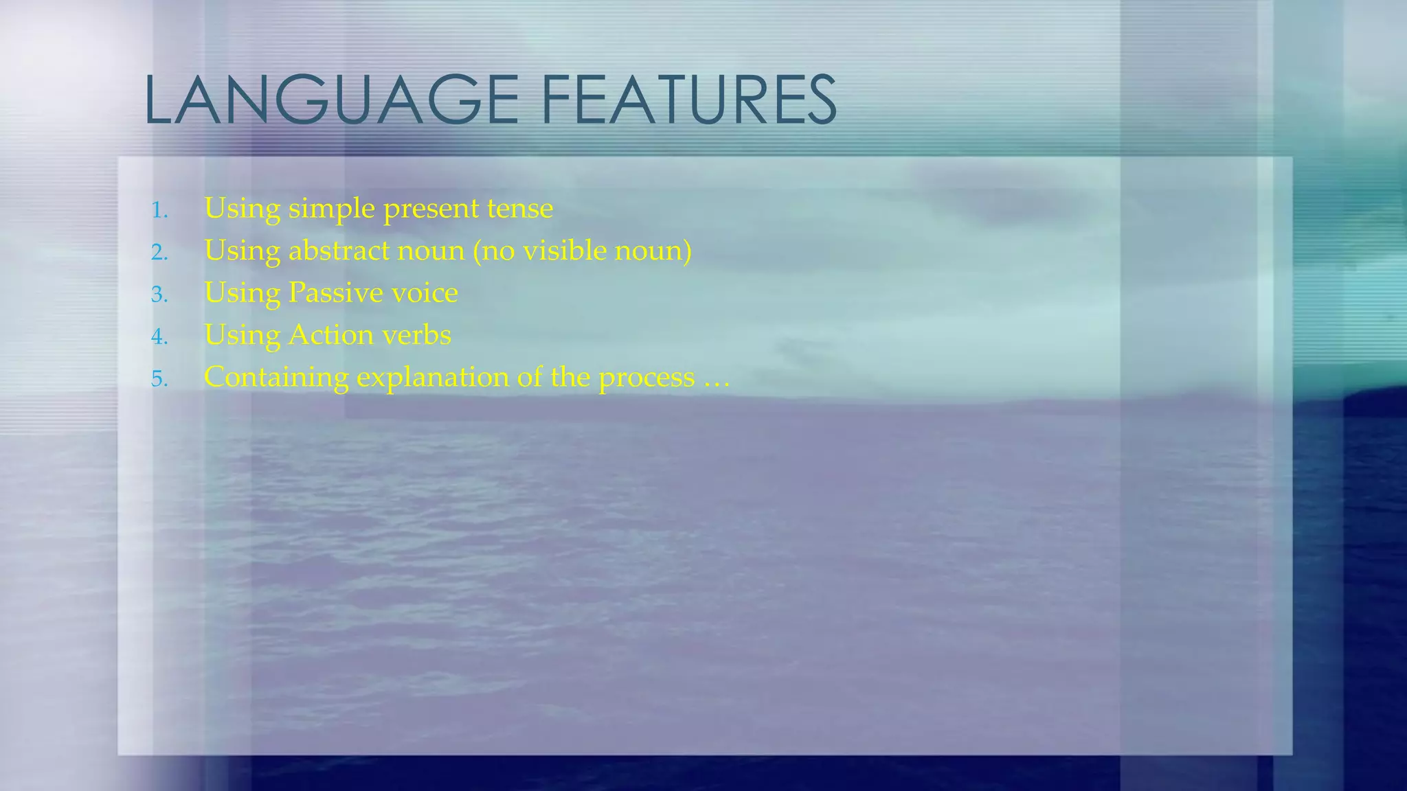 LANGUAGE FEATURES
1. Using simple present tense
2. Using abstract noun (no visible noun)
3. Using Passive voice
4. Using Action verbs
5. Containing explanation of the process …
 