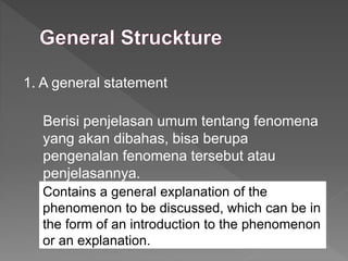 1. A general statement
Berisi penjelasan umum tentang fenomena
yang akan dibahas, bisa berupa
pengenalan fenomena tersebut atau
penjelasannya.
Contains a general explanation of the
phenomenon to be discussed, which can be in
the form of an introduction to the phenomenon
or an explanation.
 