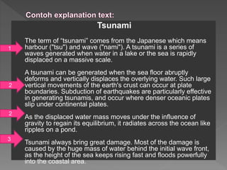 Tsunami
The term of “tsunami” comes from the Japanese which means
harbour ("tsu") and wave ("nami"). A tsunami is a series of
waves generated when water in a lake or the sea is rapidly
displaced on a massive scale.
A tsunami can be generated when the sea floor abruptly
deforms and vertically displaces the overlying water. Such large
vertical movements of the earth's crust can occur at plate
boundaries. Subduction of earthquakes are particularly effective
in generating tsunamis, and occur where denser oceanic plates
slip under continental plates.
As the displaced water mass moves under the influence of
gravity to regain its equilibrium, it radiates across the ocean like
ripples on a pond.
Tsunami always bring great damage. Most of the damage is
caused by the huge mass of water behind the initial wave front,
as the height of the sea keeps rising fast and floods powerfully
into the coastal area.
1
2
2
3
 