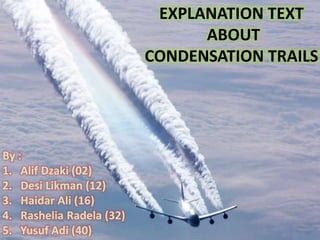 EXPLANATION TEXT 
ABOUT 
CONDENSATION TRAILS 
By : 
1. Alif Dzaki (02) 
2. Desi Likman (12) 
3. Haidar Ali (16) 
4. Rashelia Radela (32) 
5. Yusuf Adi (40) 
 