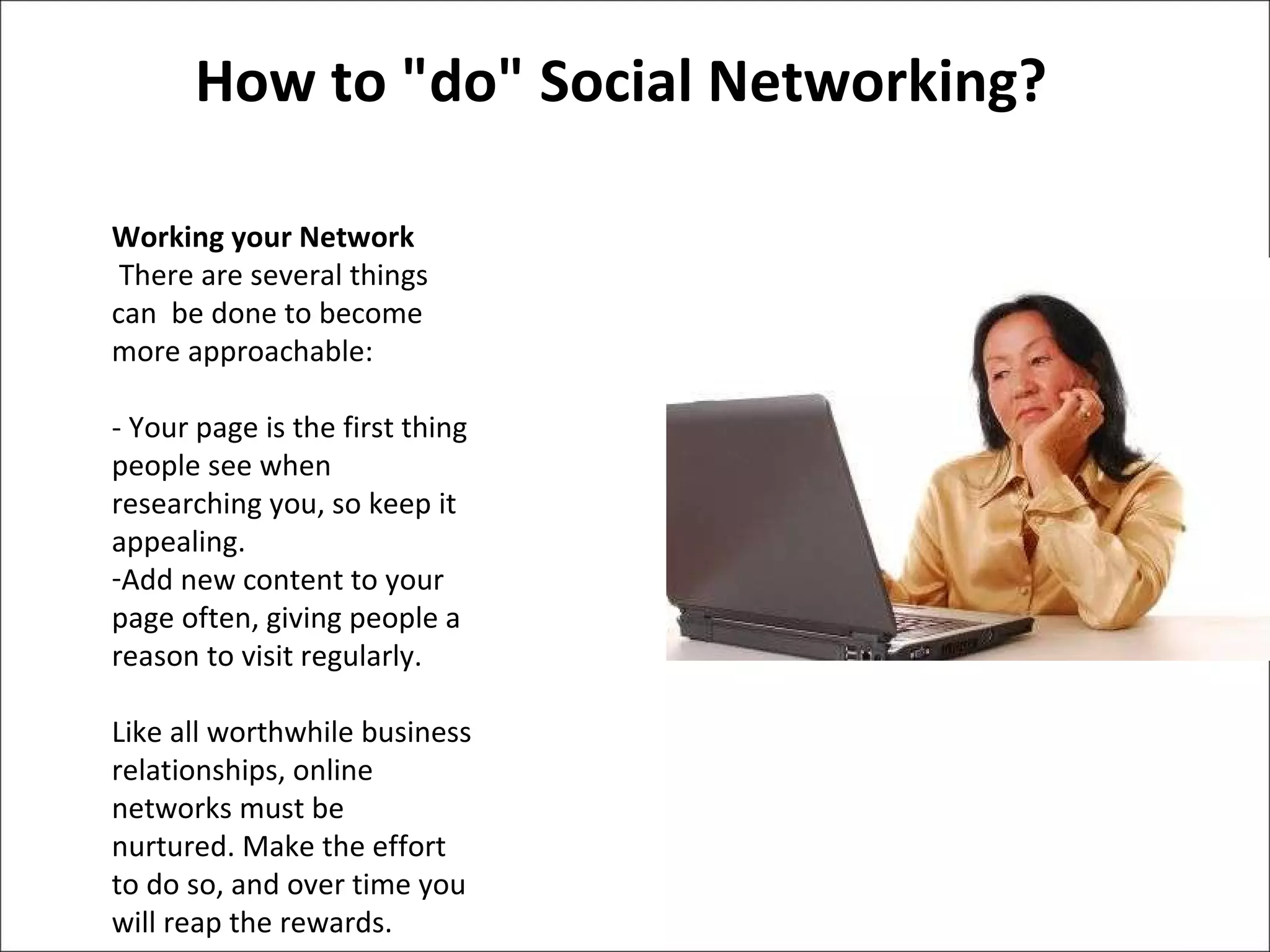 How to "do" Social Networking? Working your Network  There are several things  can  be done to become more approachable:  - Your page is the first thing people see when researching you, so keep it appealing.  Add new content to your page often, giving people a reason to visit regularly.  Like all worthwhile business relationships, online networks must be nurtured. Make the effort to do so, and over time you will reap the rewards.  
