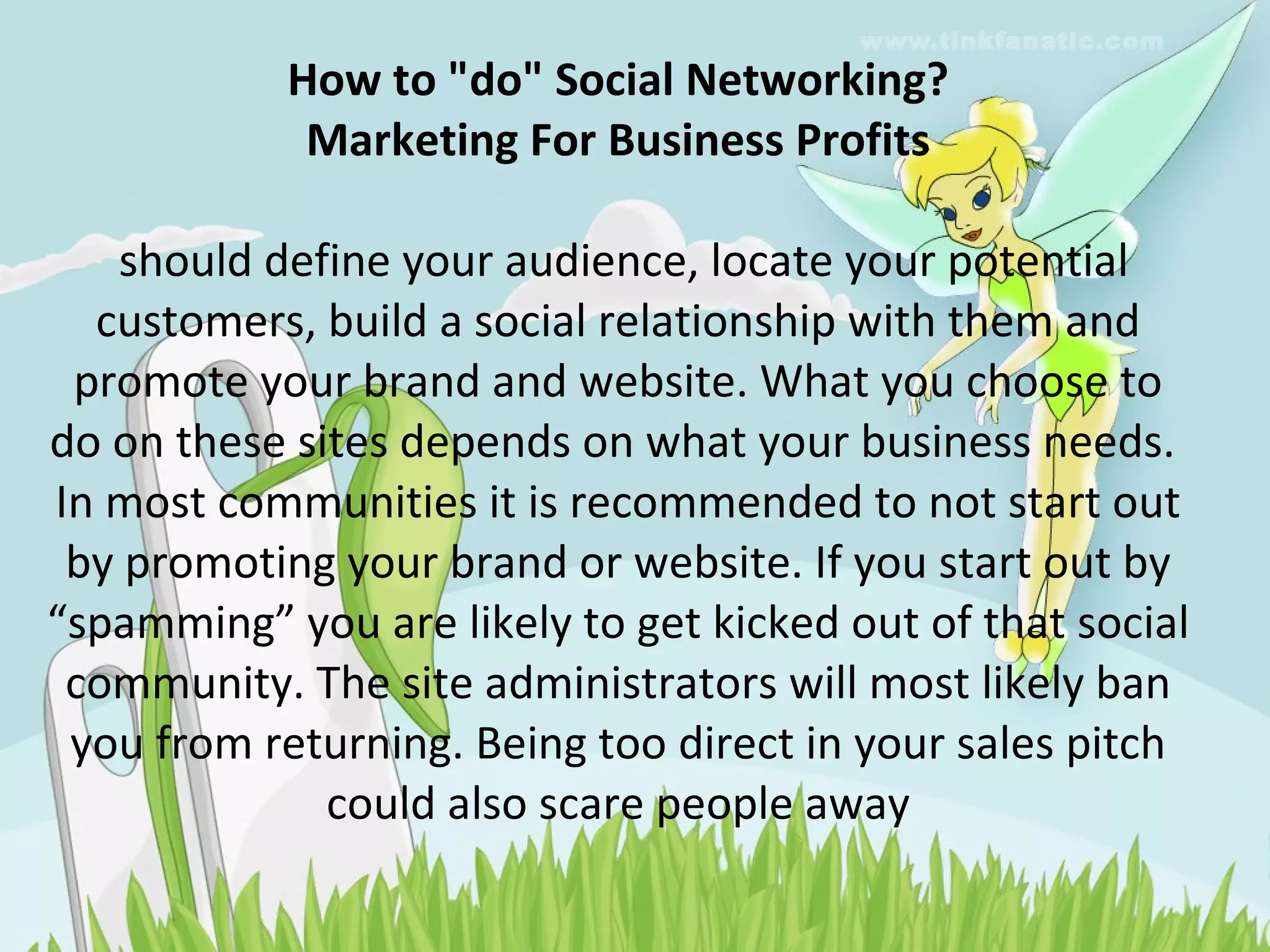 How to "do" Social Networking? Marketing For Business Profits  should define your audience, locate your potential customers, build a social relationship with them and promote your brand and website. What you choose to do on these sites depends on what your business needs.  In most communities it is recommended to not start out by promoting your brand or website. If you start out by “spamming” you are likely to get kicked out of that social community. The site administrators will most likely ban you from returning. Being too direct in your sales pitch could also scare people away 