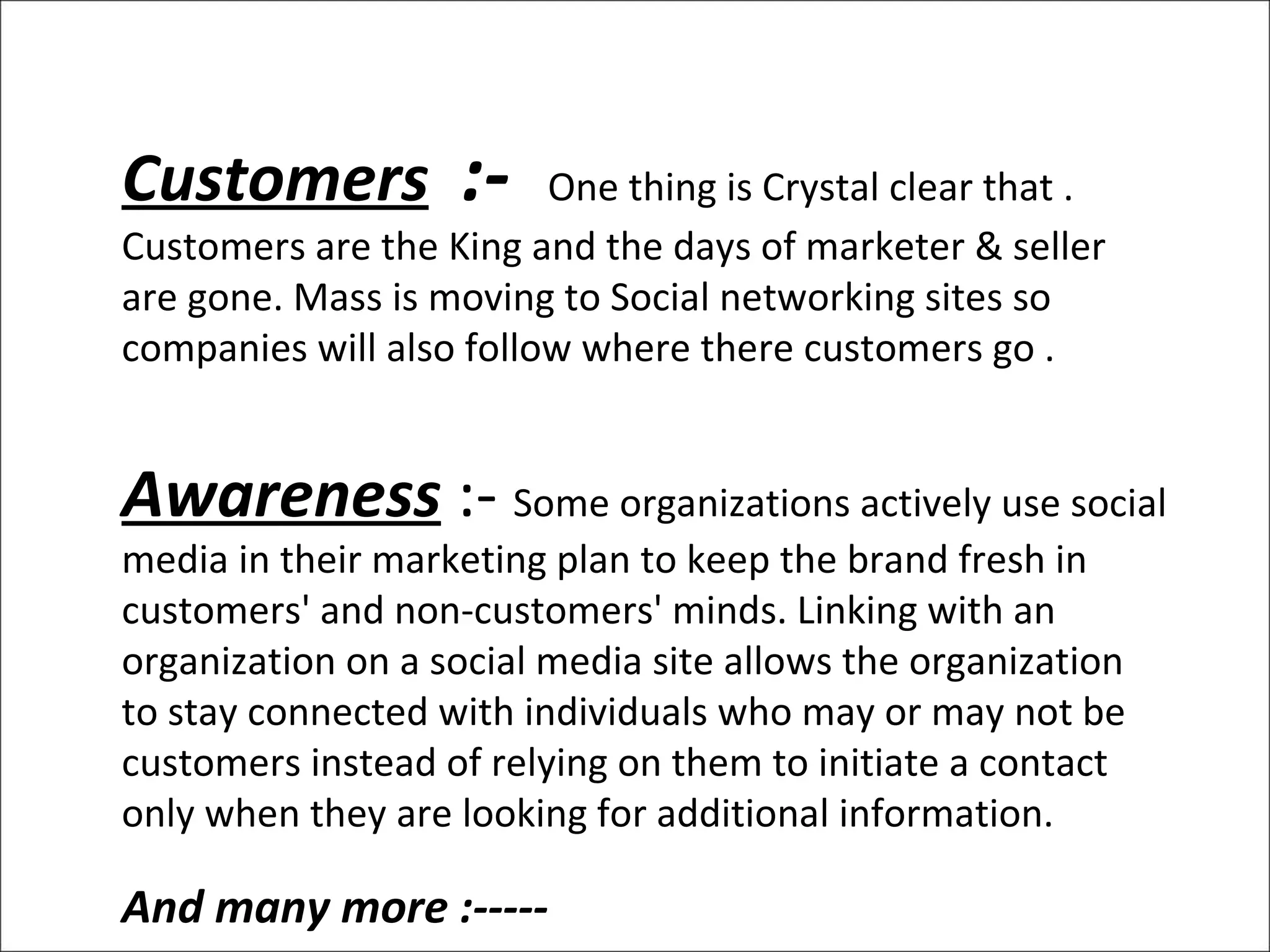 Customers   :-  One thing is Crystal clear that . Customers are the King and the days of marketer & seller are gone. Mass is moving to Social networking sites so companies will also follow where there customers go . Awareness  :-  Some organizations actively use social media in their marketing plan to keep the brand fresh in customers' and non-customers' minds. Linking with an organization on a social media site allows the organization to stay connected with individuals who may or may not be customers instead of relying on them to initiate a contact only when they are looking for additional information. And many more :----- Many  more :-  