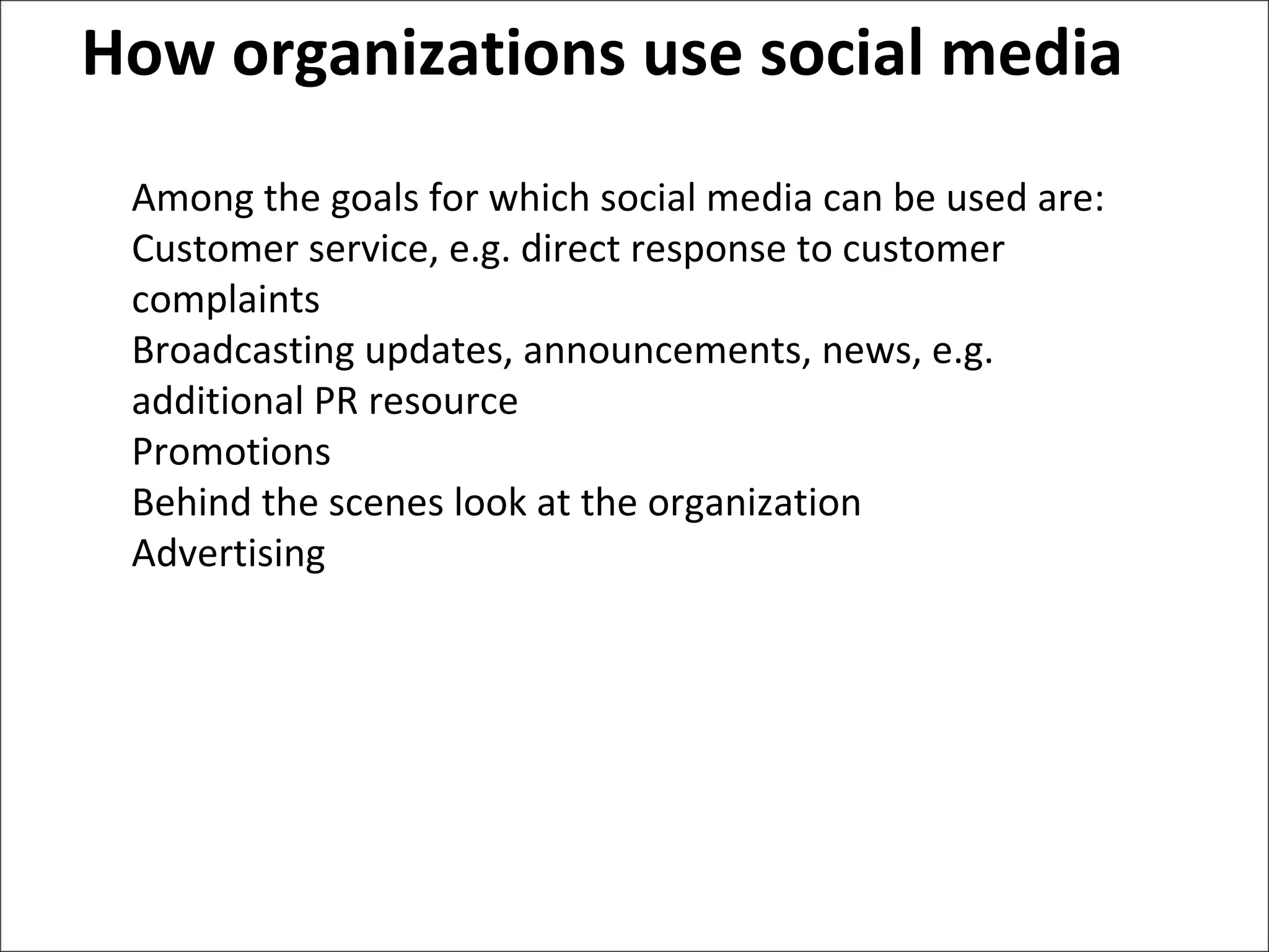 How organizations use social media Among the goals for which social media can be used are: Customer service, e.g. direct response to customer complaints Broadcasting updates, announcements, news, e.g. additional PR resource Promotions Behind the scenes look at the organization Advertising 