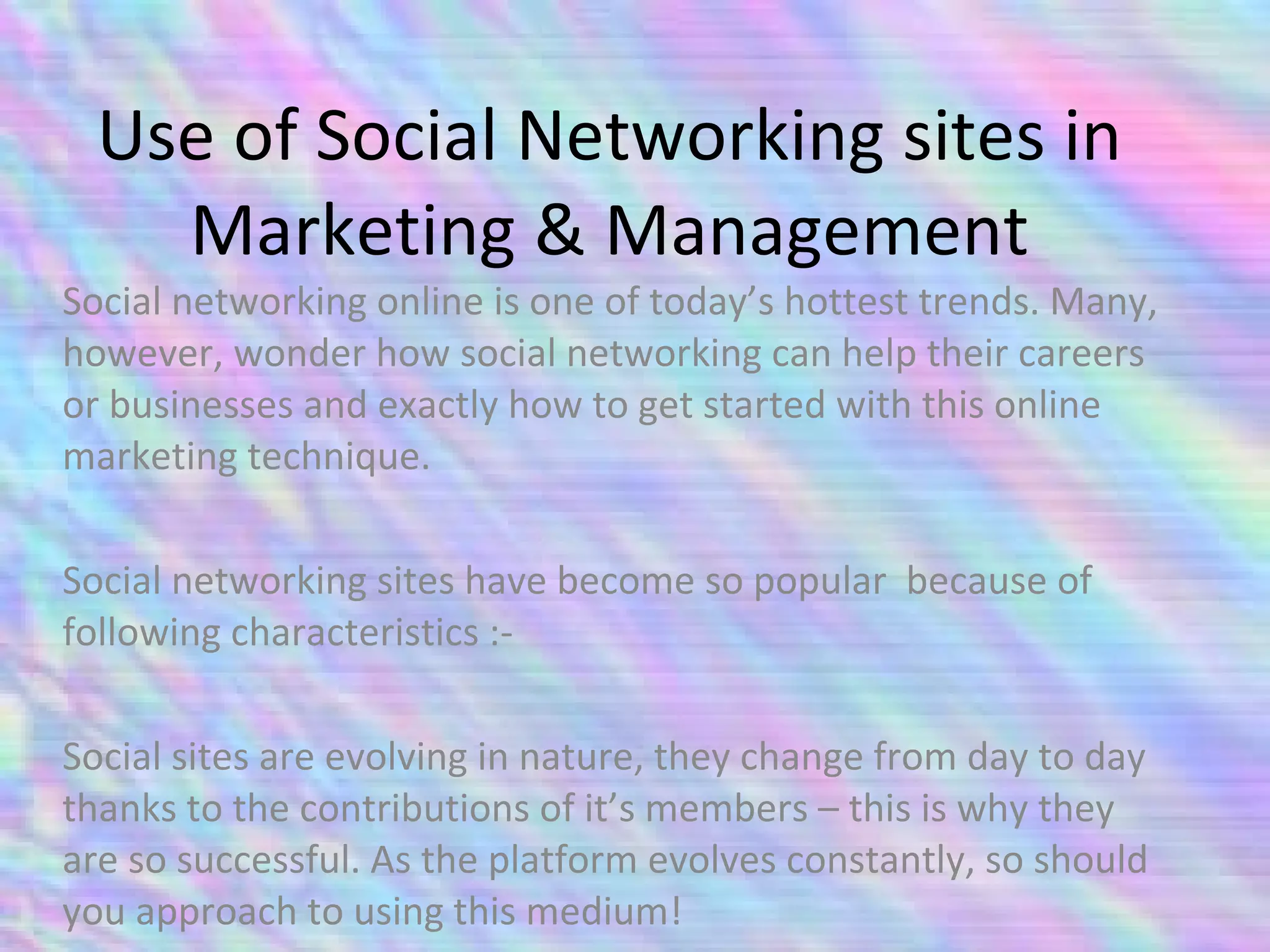 Use of Social Networking sites in Marketing & Management Social networking online is one of today’s hottest trends. Many, however, wonder how social networking can help their careers or businesses and exactly how to get started with this online marketing technique.  Social networking sites have become so popular  because of following characteristics :- Social sites are evolving in nature, they change from day to day thanks to the contributions of it’s members – this is why they are so successful. As the platform evolves constantly, so should you approach to using this medium! 