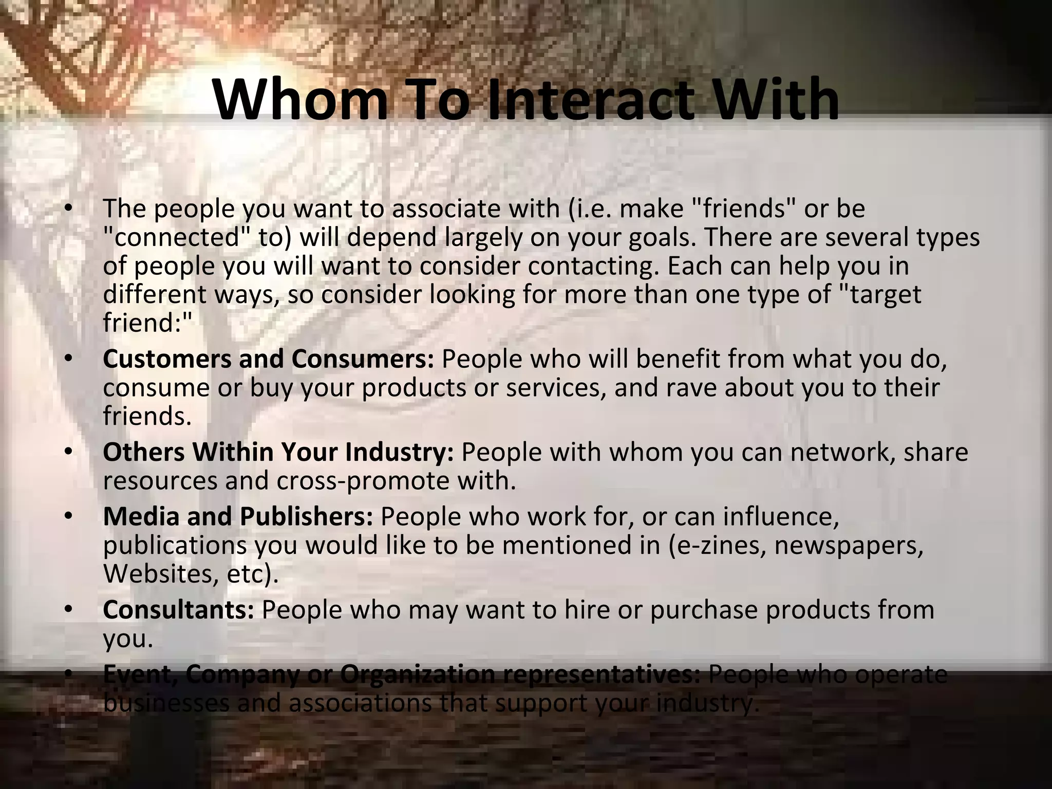 Whom To Interact With The people you want to associate with (i.e. make "friends" or be "connected" to) will depend largely on your goals. There are several types of people you will want to consider contacting. Each can help you in different ways, so consider looking for more than one type of "target friend:"  Customers and Consumers:  People who will benefit from what you do, consume or buy your products or services, and rave about you to their friends. Others Within Your Industry:  People with whom you can network, share resources and cross-promote with.  Media and Publishers:  People who work for, or can influence, publications you would like to be mentioned in (e-zines, newspapers, Websites, etc).  Consultants:  People who may want to hire or purchase products from you.  Event, Company or Organization representatives:  People who operate businesses and associations that support your industry.  