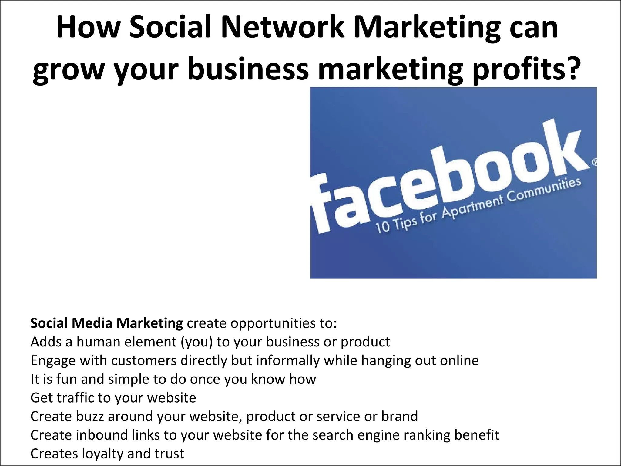 How Social Network Marketing can grow your business marketing profits? Social Media Marketing  create opportunities to: Adds a human element (you) to your business or product  Engage with customers directly but informally while hanging out online  It is fun and simple to do once you know how  Get traffic to your website  Create buzz around your website, product or service or brand  Create inbound links to your website for the search engine ranking benefit  Creates loyalty and trust 