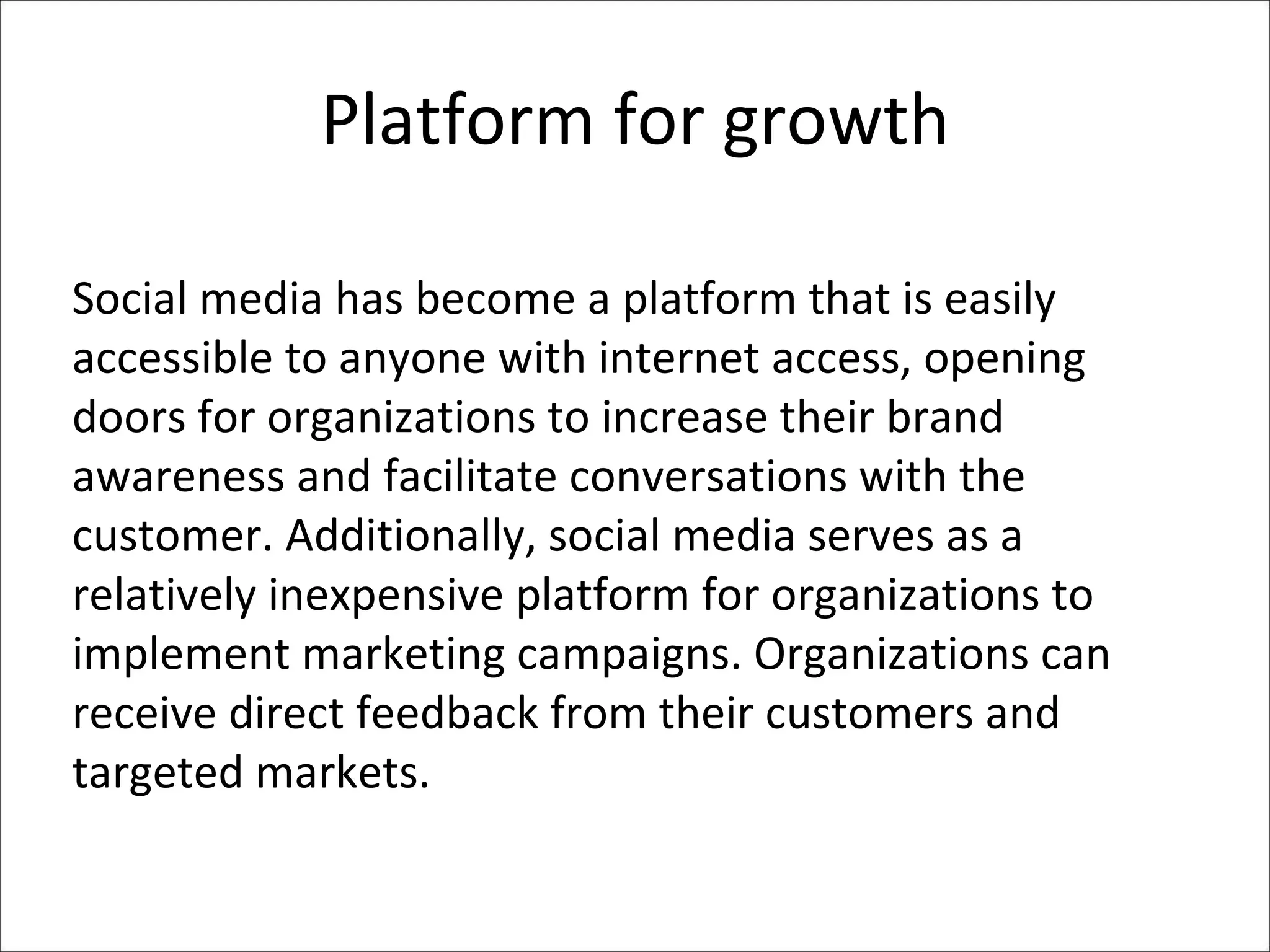 Platform for growth Social media has become a platform that is easily accessible to anyone with internet access, opening doors for organizations to increase their brand awareness and facilitate conversations with the customer. Additionally, social media serves as a relatively inexpensive platform for organizations to implement marketing campaigns. Organizations can receive direct feedback from their customers and targeted markets. 